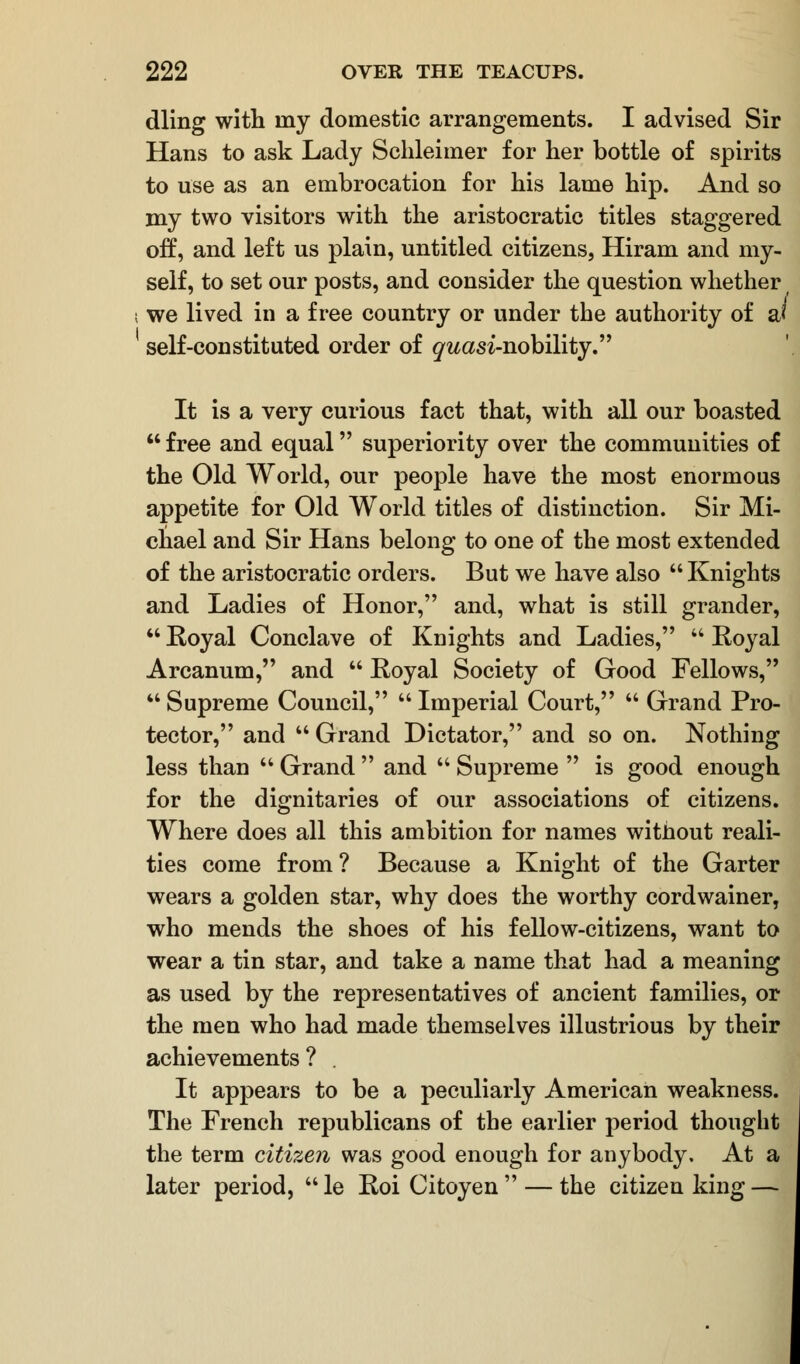 dling with iny domestic arrangements. I advised Sir Hans to ask Lady Schleimer for her bottle of spirits to use as an embrocation for his lame hip. And so my two visitors with the aristocratic titles staggered off, and left us plain, untitled citizens, Hiram and my- self, to set our posts, and consider the question whether we lived in a free country or under the authority of a< self-constituted order of ^wcm-nobility. It is a very curious fact that, with all our boasted  free and equal superiority over the communities of the Old World, our people have the most enormous appetite for Old World titles of distinction. Sir Mi- chael and Sir Hans belong to one of the most extended of the aristocratic orders. But we have also  Knights and Ladies of Honor, and, what is still grander,  Royal Conclave of Knights and Ladies,  Royal Arcanum, and  Royal Society of Good Fellows,  Supreme Council,  Imperial Court,  Grand Pro- tector, and  Grand Dictator, and so on. Nothing less than  Grand  and  Supreme  is good enough for the dignitaries of our associations of citizens. Where does all this ambition for names without reali- ties come from ? Because a Knight of the Garter wears a golden star, why does the worthy cordwainer, who mends the shoes of his fellow-citizens, want to wear a tin star, and take a name that had a meaning as used by the representatives of ancient families, or the men who had made themselves illustrious by their achievements? It appears to be a peculiarly American weakness. The French republicans of the earlier period thought the term citizen was good enough for anybody. At a later period,  le Roi Citoyen  — the citizen king —