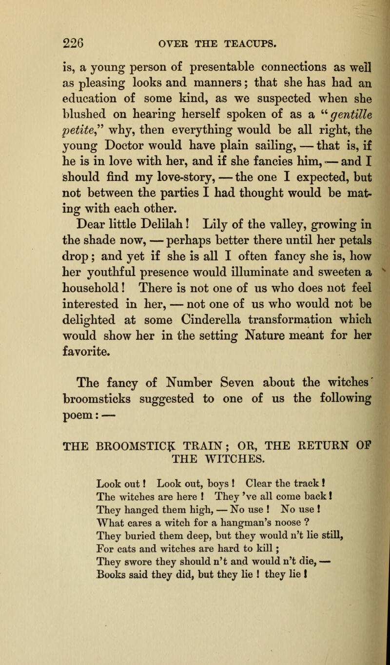 is, a young person of presentable connections as well as pleasing looks and manners; that she has had an education of some kind, as we suspected when she blushed on hearing herself spoken of as a  gentille petite why, then everything would be all right, the young Doctor would have plain sailing, — that is, if he is in love with her, and if she fancies him, -— and I should find my love-story, — the one I expected, but not between the parties I had thought would be mat- ing with each other. Dear little Delilah! Lily of the valley, growing in the shade now, — perhaps better there until her petals drop; and yet if she is all I often fancy she is, how her youthful presence would illuminate and sweeten a household! There is not one of us who does not feel interested in her, — not one of us who would not be delighted at some Cinderella transformation which would show her in the setting Nature meant for her favorite. The fancy of Number Seven about the witches' broomsticks suggested to one of us the following poem: — THE BROOMSTICK TRAIN; OR, THE RETURN OF THE WITCHES. Look out! Look out, boys ! Clear the track ! The witches are here ! They 've all come back! They hanged them high, — No use ! No use ! What cares a witch for a hangman's noose ? They buried them deep, but they would n't lie still, For cats and witches are hard to kill; They swore they should n't and would n't die, — Books said they did, but they lie ! they lie !