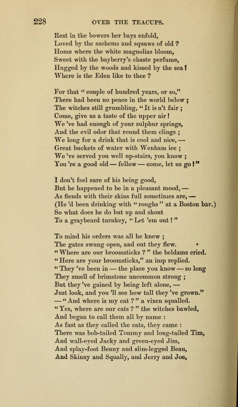 Rest in the bowers her bays enfold, Loved by the sachems and squaws of old ? Home where the white magnolias bloom, Sweet with the bayberry's chaste perfume, Hugged by the woods and kissed by the sea ? Where is the Eden like to thee ? For that  couple of hundred years, or so, There had been no peace in the world below ; The witches still grumbling,  It is n't fair ; Come, give us a taste of the upper air! We 've had enough of your sulphur springs, And the evil odor that round them clings ; We long for a drink that is cool and nice, — Great buckets of water with Wenham ice ; We 've served you well up-stairs, you know ; You 're a good old — fellow — come, let us go ! 1 don't feel sure of his being good, Bnt he happened to be in a pleasant mood, — As fiends with their skins full sometimes are, — (He 'd been drinking with  roughs  at a Boston bar.) So what does he do but up and shout To a graybeard turnkey,  Let 'em out!  To mind his orders was all he knew ; The gates swung open, and out they flew. •  Where are our broomsticks ?  the beldams cried.  Here are your broomsticks, an imp replied.  They 've been in — the place you know — so long They smell of brimstone uncommon strong ; But they 've gained by being left alone, — Just look, and you '11 see how tall they 've grown. —  And where is my cat ?  a vixen squalled.  Yes, where are our cats ?  the witches bawled, And began to call them all by name : As fast as they called the cats, they came : There was bob-tailed Tommy and long-tailed Tim, And wall-eyed Jacky and green-eyed Jim, And splay-foot Benny and slim-legged Beau, And Skinny and Squally, and Jerry and Joe,