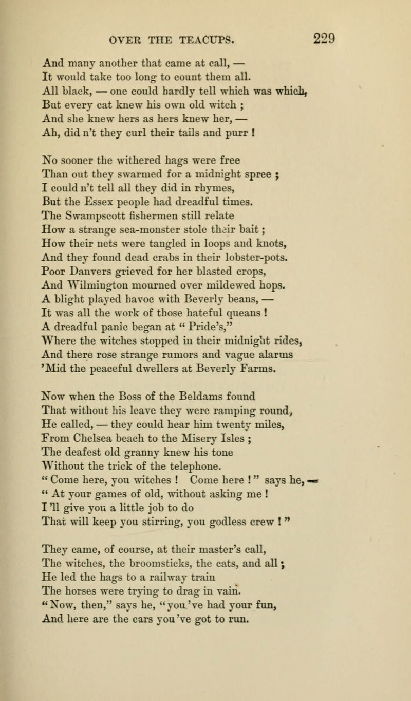 And many another that came at call, — It would take too long to count them all. All black, — one could hardly tell which was which, But every cat knew his own old witch ; And she knew hers as hers knew her, — Ah, did n't they curl their tails and purr ! No sooner the withered hags were free Than out they swarmed for a midnight spree ; I could n't tell all they did in rhymes, But the Essex people had dreadful times. The Swampscott fishermen still relate How a strange sea-monster stole their bait ; How their nets were tangled in loops and knots, And they found dead crabs in their lobster-pots. Poor Danvers grieved for her blasted crops, And Wilmington mourned over mildewed hops. A blight played havoc with Beverly beans, — It was all the work of those hateful queans ! A dreadful panic began at  Pride's, Where the witches stopped in their midnight rides, And there rose strange rumors and vague alarms 'Mid the peaceful dwellers at Beverly Farms. Now when the Boss of the Beldams found That without his leave they were ramping round, He called, — they could hear him twenty miles, From Chelsea beach to the Misery Isles ; The deafest old granny knew his tone Without the trick of the telephone.  Come here, you witches ! Come here !  says he, —  At your games of old, without asking me ! I '11 give you a little job to do That will keep you stirring, you godless crew ! n They came, of course, at their master's call, The witches, the broomsticks, the cats, and all; He led the hags to a railway train The horses were trving to drag in vain. Jo o Xow, then, says he, you've had your fun, And here are the cars you 've got to run.