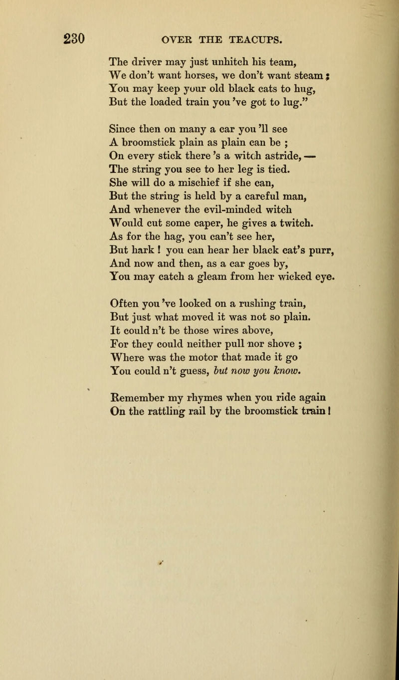 The driver may just unhitch his team, We don't want horses, we don't want steam % You may keep your old black cats to hug, But the loaded train you 've got to lug. Since then on many a car you '11 see A broomstick plain as plain can be ; On every stick there's a witch astride, — The string you see to her leg is tied. She will do a mischief if she can, But the string is held by a careful man, And whenever the evil-minded witch Would cut some caper, he gives a twitch. As for the hag, you can't see her, But hark ! you can hear her black cat's purr, And now and then, as a car goes by, You may catch a gleam from her wicked eye. Often you 've looked on a rushing train, But just what moved it was not so plain. It could n't be those wires above, For they could neither pull nor shove ; Where was the motor that made it go You could n't guess, but now you know. Remember my rhymes when you ride again On the rattling rail by the broomstick train 1