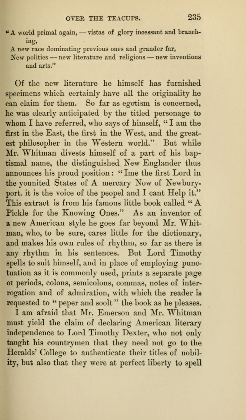 ** A world primal again, — vistas of glory incessant and branch- ing* A new race dominating previous ones and grander far, New politics — new literature and religions — new inventions and arts. Of the new literature he himself has furnished specimens which certainly have all the originality he can claim for them. So far as egotism is concerned, he was clearly anticipated by the titled personage to whom I have referred, who says of himself,  I am the first in the East, the first in the West, and the great- est philosopher in the Western world. But while Mr. Whitman divests himself of a part of his bap- tismal name, the distinguished New Englander thus announces his proud position:  Ime the first Lord in the younited States of A mercary Now of Newbury- port, it is the voice of the peopel and I cant Help it. This extract is from his famous little book called  A Pickle for the Knowing Ones. As an inventor of a new American style he goes far beyond Mr. Whit- man, who, to be sure, cares little for the dictionary, and makes his own rides of rhythm, so far as there is any rhythm in his sentences. But Lord Timothy spells to suit himself, and in place of employing punc- tuation as it is commonly used, prints a separate page ot periods, colons, semicolons, commas, notes of inter- rogation and of admiration, with which the reader is requested to  peper and soolt the book as he pleases. I am afraid that Mr. Emerson and Mr. Whitman must yield the claim of declaring American literary independence to Lord Timothy Dexter, who not only taught his countrymen that they need not go to the Heralds' College to authenticate their titles of nobil- ity, but also that they were at perfect liberty to spell