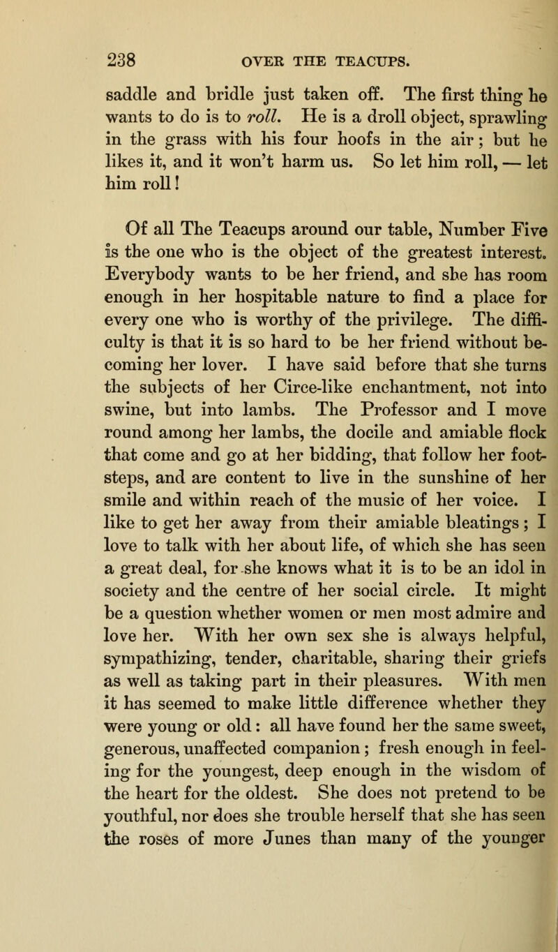 saddle and bridle just taken off. The first thing he wants to do is to roll. He is a droll object, sprawling in the grass with his four hoofs in the air; but he likes it, and it won't harm us. So let him roll, — let him roll! Of all The Teacups around our table, Number Five is the one who is the object of the greatest interest. Everybody wants to be her friend, and she has room enough in her hospitable nature to find a place for every one who is worthy of the privilege. The diffi- culty is that it is so hard to be her friend without be- coming her lover. I have said before that she turns the subjects of her Circe-like enchantment, not into swine, but into lambs. The Professor and I move round among her lambs, the docile and amiable flock that come and go at her bidding, that follow her foot- steps, and are content to live in the sunshine of her smile and within reach of the music of her voice. I like to get her away from their amiable bleatings; I love to talk with her about life, of which she has seen a great deal, for she knows what it is to be an idol in society and the centre of her social circle. It might be a question whether women or men most admire and love her. With her own sex she is always helpful, sympathizing, tender, charitable, sharing their griefs as well as taking part in their pleasures. With men it has seemed to make little difference whether they were young or old: all have found her the same sweet, generous, unaffected companion; fresh enough in feel- ing for the youngest, deep enough in the wisdom of the heart for the oldest. She does not pretend to be youthful, nor does she trouble herself that she has seen the roses of more Junes than many of the younger