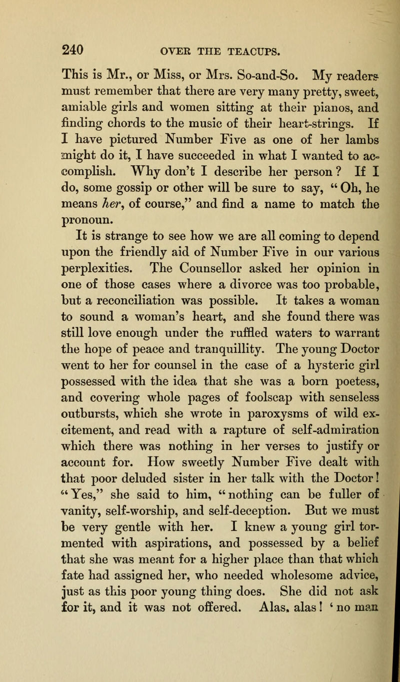 This is Mr., or Miss, or Mrs. So-and-So. My readers must remember that there are very many pretty, sweet, amiable girls and women sitting at their pianos, and finding chords to the music of their heart-strings. If I have pictured Number Five as one of her lambs might do it, I have succeeded in what I wanted to ac- complish. Why don't I describe her person ? If I do, some gossip or other will be sure to say,  Oh, he means her, of course, and find a name to match the pronoun. It is strange to see how we are all coming to depend upon the friendly aid of Number Five in our various perplexities. The Counsellor asked her opinion in one of those cases where a divorce was too probable, but a reconciliation was possible. It takes a woman to sound a woman's heart, and she found there was still love enough under the ruffled waters to warrant the hope of peace and tranquillity. The young Doctor went to her for counsel in the case of a hysteric girl possessed with the idea that she was a born poetess, and covering whole pages of foolscap with senseless outbursts, which she wrote in paroxysms of wild ex- citement, and read with a rapture of self-admiration which there was nothing in her verses to justify or account for. How sweetly Number Five dealt with that poor deluded sister in her talk with the Doctor! Yes, she said to him, nothing can be fuller of vanity, self-worship, and self-deception. But we must be very gentle with her. I knew a young girl tor- mented with aspirations, and possessed by a belief that she was meant for a higher place than that which fate had assigned her, who needed wholesome advice, just as this poor young thing does. She did not ask for it, and it was not offered. Alas, alas! ' no man