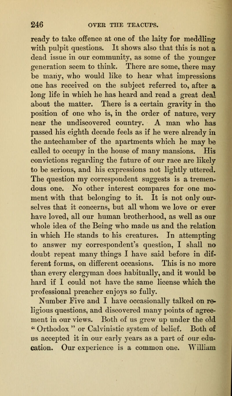 ready to take offence at one of the laity for meddling with pulpit questions. It shows also that this is not a dead issue in our community, as some of the younger generation seem to think. There are some, there may be maiiy, who would like to hear what impressions one has received on the subject referred to, after a long life in which he has heard and read a great deal about the matter. There is a certain gravity in the position of one who is, in the order of nature, very near the undiscovered country. A man who has passed his eighth decade feels as if he were already in the antechamber of the apartments which he may be called to occupy in the house of many mansions. His convictions regarding the future of our race are likely to be serious, and his expressions not lightly uttered. The question my correspondent suggests is a tremen- dous one. No other interest compares for one mo- ment with that belonging to it. It is not only our- selves that it concerns, but all whom we love or ever have loved, all our human brotherhood, as well as our whole idea of the Being who made us and the relation in which He stands to his creatures. In attempting to answer my correspondent's question, I shall no doubt repeat many things I have said before in dif- ferent forms, on different occasions. This is no more than every clergyman does habitually, and it would be hard if I could not have the same license which the professional preacher enjoys so fully. Number Five and I have occasionally talked on re- ligious questions, and discovered many points of agree- ment in our views. Both of us grew up under the old  Orthodox  or Calvinistic system of belief. Both of us accepted it in our early years as a part of our edu- cation. Our experience is a common one. William