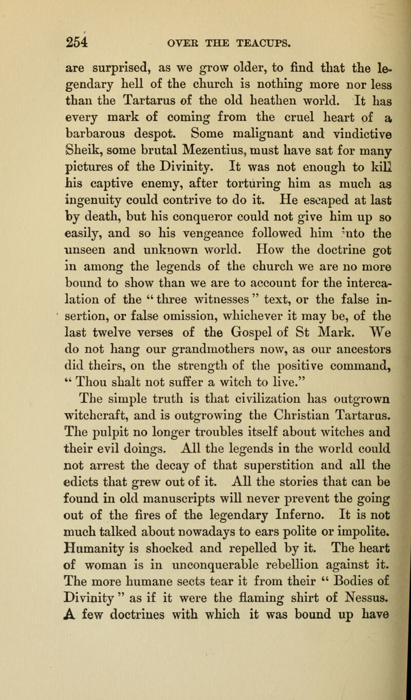 are surprised, as we grow older, to find that the le- gendary hell of the church is nothing more nor less than the Tartarus of the old heathen world. It has every mark of coming from the cruel heart of a barbarous despot. Some malignant and viudictive Sheik, some brutal Mezentius, must have sat for many pictures of the Divinity. It was not enough to kill his captive enemy, after torturing him as much as ingenuity could contrive to do it. He escaped at last by death, but his conqueror could not give him up so easily, and so his vengeance followed him *nto the unseen and unknown world. How the doctrine got in among the legends of the church we are no more bound to show than we are to account for the interca- lation of the  three witnesses  text, or the false in- sertion, or false omission, whichever it may be, of the last twelve verses of the Gospel of St Mark. We do not hang our grandmothers now, as our ancestors did theirs, on the strength of the positive command,  Thou shalt not suffer a witch to live. The simple truth is that civilization has outgrown witchcraft, and is outgrowing the Christian Tartarus. The pulpit no longer troubles itself about witches and their evil doings. All the legends in the world could not arrest the decay of that superstition and all the edicts that grew out of it. All the stories that can be found in old manuscripts will never prevent the going out of the fires of the legendary Inferno. It is not much talked about nowadays to ears polite or impolite. Humanity is shocked and repelled by it. The heart of woman is in unconquerable rebellion against it. The more humane sects tear it from their  Bodies of Divinity  as if it were the flaming shirt of Nessus. A few doctrines with which it was bound up have