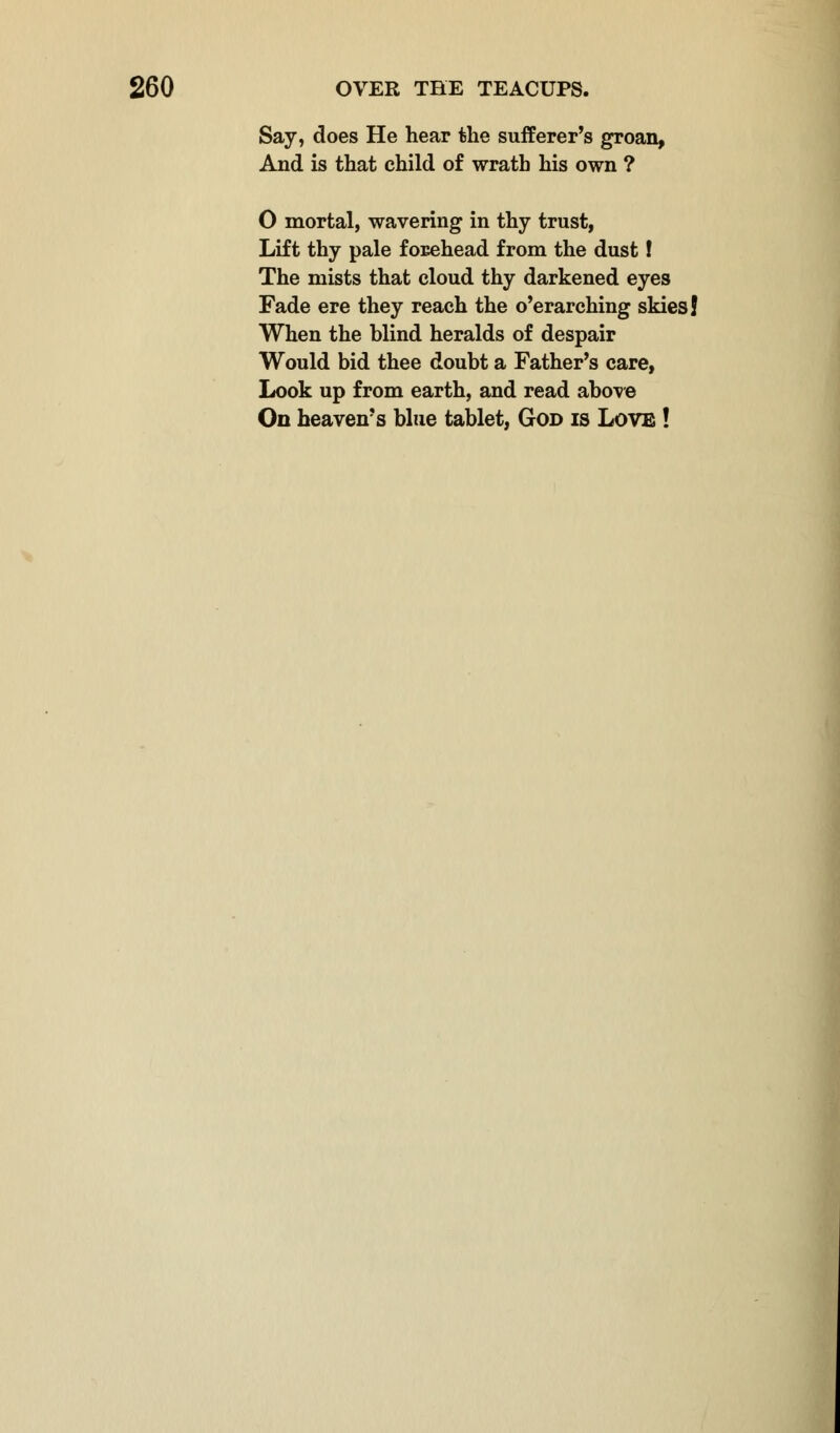 Say, does He hear the sufferer's groan, And is that child of wrath his own ? O mortal, wavering in thy trust, Lift thy pale forehead from the dust! The mists that cloud thy darkened eyes Fade ere they reach the o'erarching skies! When the blind heralds of despair Would bid thee doubt a Father's care, Look up from earth, and read above On heaven's blue tablet, God is Love !