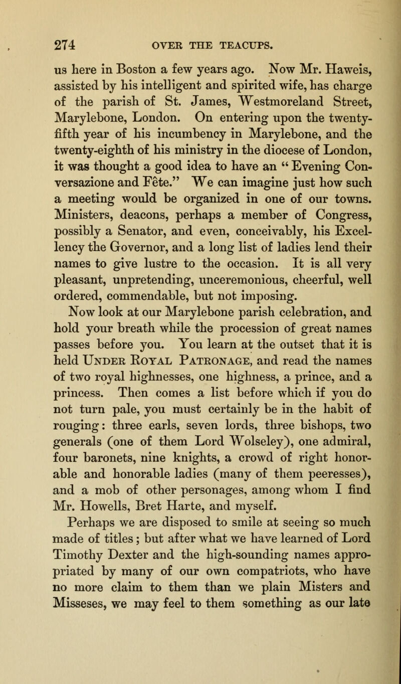 us here in Boston a few years ago. Now Mr. Haweis, assisted by his intelligent and spirited wife, has charge of the parish of St. James, Westmoreland Street, Marylebone, London. On entering upon the twenty- fifth year of his incumbency in Marylebone, and the twenty-eighth of his ministry in the diocese of London, it was thought a good idea to have an  Evening Con- versazione and Fete. We can imagine just how such a meeting would be organized in one of our towns. Ministers, deacons, perhaps a member of Congress, possibly a Senator, and even, conceivably, his Excel- lency the Governor, and a long list of ladies lend their names to give lustre to the occasion. It is all very pleasant, unpretending, unceremonious, cheerful, well ordered, commendable, but not imposing. Now look at our Marylebone parish celebration, and hold your breath while the procession of great names passes before you. You learn at the outset that it is held Under Royal Patronage, and read the names of two royal highnesses, one highness, a prince, and a princess. Then comes a list before which if you do not turn pale, you must certainly be in the habit of rouging: three earls, seven lords, three bishops, two generals (one of them Lord Wolseley), one admiral, four baronets, nine knights, a crowd of right honor- able and honorable ladies (many of them peeresses), and a mob of other personages, among whom I find Mr. Howells, Bret Harte, and myself. Perhaps we are disposed to smile at seeing so much made of titles; but after what we have learned of Lord Timothy Dexter and the high-sounding names appro- priated by many of our own compatriots, who have no more claim to them than we plain Misters and Misseses, we may feel to them something as our late