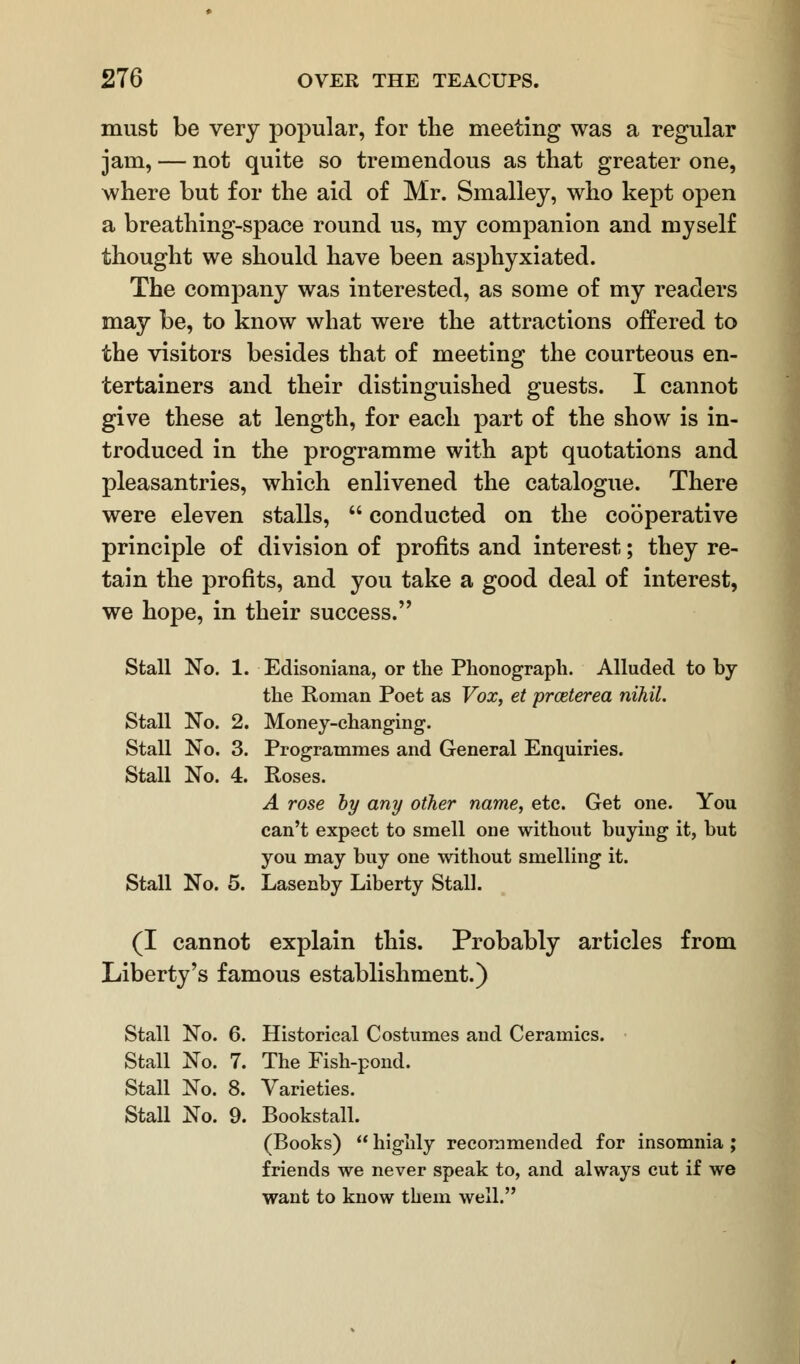 must be very popular, for the meeting was a regular jam, — not quite so tremendous as that greater one, where but for the aid of Mr. Smalley, who kept open a breathing-space round us, my companion and myself thought we should have been asphyxiated. The company was interested, as some of my readers may be, to know what were the attractions offered to the visitors besides that of meeting the courteous en- tertainers and their distinguished guests. I cannot give these at length, for each part of the show is in- troduced in the programme with apt quotations and pleasantries, which enlivened the catalogue. There were eleven stalls,  conducted on the cooperative principle of division of profits and interest; they re- tain the profits, and you take a good deal of interest, we hope, in their success. Stall No. 1. Edisoniana, or the Phonograph. Alluded to by the Roman Poet as Vox, et prceterea nihil. Stall No. 2. Money-changing. Stall No. 3. Programmes and General Enquiries. Stall No. 4. Roses. A rose by any other name, etc. Get one. You can't expect to smell one without buying it, but you may buy one without smelling it. Stall No. 5. Lasenby Liberty Stall. (I cannot explain this. Probably articles from Liberty's famous establishment.) Stall No. 6. Historical Costumes and Ceramics. Stall No. 7. The Fish-pond. Stall No. 8. Varieties. Stall No. 9. Bookstall. (Books)  highly recommended for insomnia ; friends we never speak to, and always cut if we want to know them well.