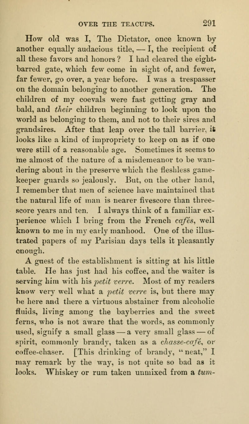 How old was I, The Dictator, once known by another equally audacious title, — I, the recipient of all these favors and honors ? I had cleared the eight- barred gate, which few come in sight of, and fewer, far fewer, go over, a year before. I was a trespasser on the domain belonging to another generation. The children of my coevals were fast getting gray and bald, and their children beginning to look upon the world as belonging to them, and not to their sires and grandsires. After that leap over the tall barrier, it looks like a kind of impropriety to keep on as if one were still of a reasonable age. Sometimes it seems to me almost of the nature of a misdemeanor to be wan- dering about in the preserve which the fleshless game- keeper guards so jealously. But, on the other hand, I remember that men of science have maintained that the natural life of man is nearer fivescore than three- score years and ten. I always think of a familiar ex- perience which I bring from the French cq/es, well known to me in my early manhood. One of the illus- trated papers of my Parisian days tells it pleasantly enough. A guest of the establishment is sitting at his little table. He has just had his coffee, and the waiter is serving him with his petit verve. Most of my readers know very well what a petit verve is, but there may be here and there a virtuous abstainer from alcoholic fluids, living among the bayberries and the sweet ferns, who is not aware that the words, as commonly used, signify a small glass — a very small glass — of spirit, commonly brandy, taken as a chassc-enfe, or coffee-chaser. [This drinking of brandy,  neat, I may remark by the way, is not quite so bad as it looks. Whiskey or rum taken unmixed from a turn-
