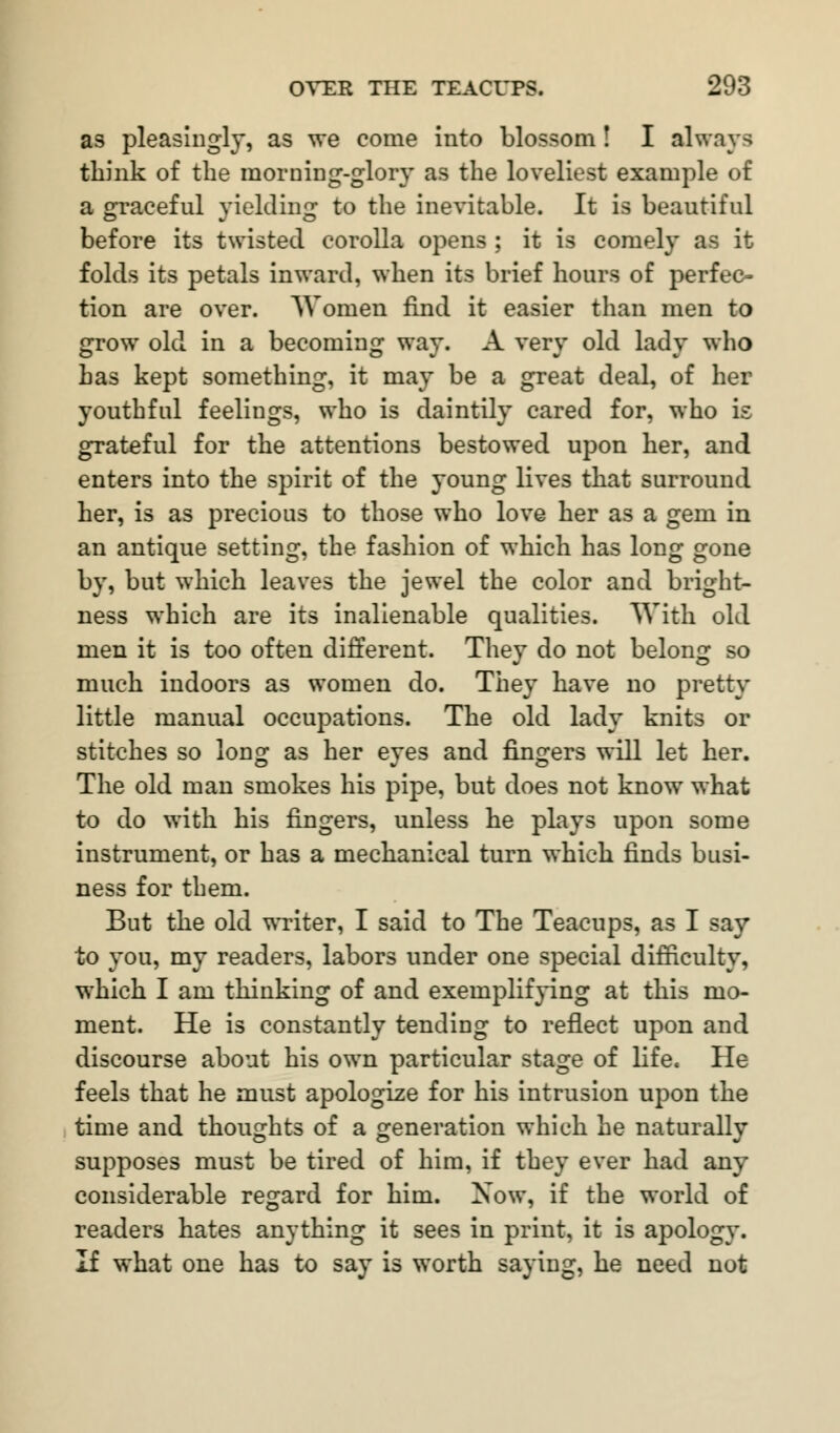 as pleasingly, as we come into blossom! I always think of the morning-glory as the loveliest example of a graceful yielding to the inevitable. It is beautiful before its twisted corolla opens ; it is comely as it folds its petals inward, when its brief hours of perfec- tion are over. Women find it easier than men to grow old in a becoming way. A very old lady who has kept something, it may be a great deal, of her youthful feelings, who is daintily cared for, who is grateful for the attentions bestowed upon her, and enters into the spirit of the young lives that surround her, is as precious to those who love her as a gem in an antique setting, the fashion of which has long gone by, but which leaves the jewel the color and bright- ness which are its inalienable qualities. With old men it is too often different. They do not belong so much indoors as women do. They have no pretty little manual occupations. The old lady knits or stitches so long as her eyes and fingers will let her. The old man smokes his pipe, but does not know what to do with his fingers, unless he plays upon some instrument, or has a mechanical turn which finds busi- ness for them. But the old writer, I said to The Teacups, as I say to you, my readers, labors under one special difficulty, which I am thinking of and exemplifying at this mo- ment. He is constantly tending to reflect upon and discourse about his own particular stage of life. He feels that he must apologize for his intrusion upon the time and thoughts of a generation which he naturally supposes must be tired of him, if they ever had any considerable regard for him. Xow, if the world of readers hates anything it sees in print, it is apology. If what one has to say is worth saying, he need not