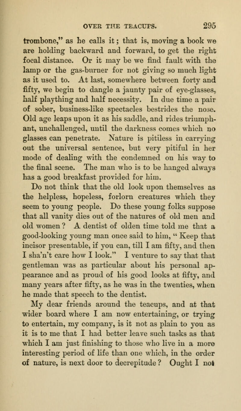 trombone, as he calls it; that is, moving a book we are holding backward and forward, to get the right focal distance. Or it may be we find fault with the lamp or the gas-burner for not giving so much light as it used to. At last, somewhere between forty and fifty, we begin to dangle a jaunty pair of eye-glasses., half plaything and half necessity. In due time a pair of sober, business-like spectacles bestrides the nose. Old age leaps upon it as his saddle, and rides triumph- ant, unchallenged, until the darkness comes which no glasses can penetrate. Nature is pitiless in carrying out the universal sentence, but very pitiful in her mode of dealing with the condemned on his way to the final scene. The man who is to be hanged always has a good breakfast provided for him. Do not think that the old look upon themselves as the helpless, hopeless, forlorn creatures which they seem to young people. Do these young folks suppose that all vanity dies out of the natures of old men and old women ? A dentist of olden time told me that a good-looking young man once said to him,  Keep that incisor presentable, if you can, till I am fifty, and then I sha'n't care how I look. I venture to say that that gentleman was as particular about his personal ap- pearance and as proud of his good looks at fifty, and many years after fifty, as he was in the twenties, when he made that speech to the dentist. My dear friends around the teacups, and at that wider board where I am now entertaining, or trying to entertain, my company, is it not as plain to you as it is to me that I had better leave such tasks as that which I am just finishing to those who live in a more interesting period of life than one which, in the order of nature, is next door to decrepitude ? Ought I not
