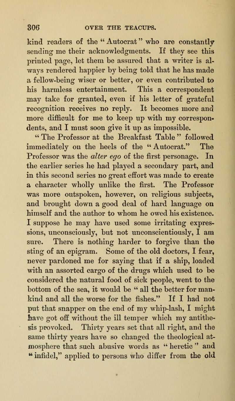 kind readers of the  Autocrat who are constantly sending me their acknowledgments. If they see this printed page, let them be assured that a writer is al- ways rendered happier by being told that he has made a fellow-being wiser or better, or even contributed to his harmless entertainment. This a correspondent snay take for granted, even if his letter of grateful recognition receives no reply. It becomes more and more difficult for me to keep up with my correspon* dents, and I must soon give it up as impossible.  The Professor at the Breakfast Table  followed immediately on the heels of the  Autocrat. The Professor was the alter ego of the first personage. In the earlier series he had played a secondary part, and in this second series no great effort was made to create a character wholly unlike the first. The Professor was more outspoken, however, on religious subjects, and brought down a good deal of hard language on himself and the author to whom he owed his existence. I suppose he may have used some irritating expres- sions, unconsciously, but not unconscientiously, I am sure. There is nothing harder to forgive than the sting of an epigram. Some of the old doctors, I fear, never pardoned me for saying that if a ship, loaded with an assorted cargo of the drugs which used to be considered the natural food of sick people, went to the bottom of the sea, it would be  all the better for man- kind and all the worse for the fishes. If I had not put that snapper on the end of my whip-lash, I might liave got off without the ill temper which my antithe- sis provoked. Thirty years set that all right, and the same thirty years have so changed the theological at- mosphere that such abusive words as  heretic  and u infidel, applied to persons who differ from the old