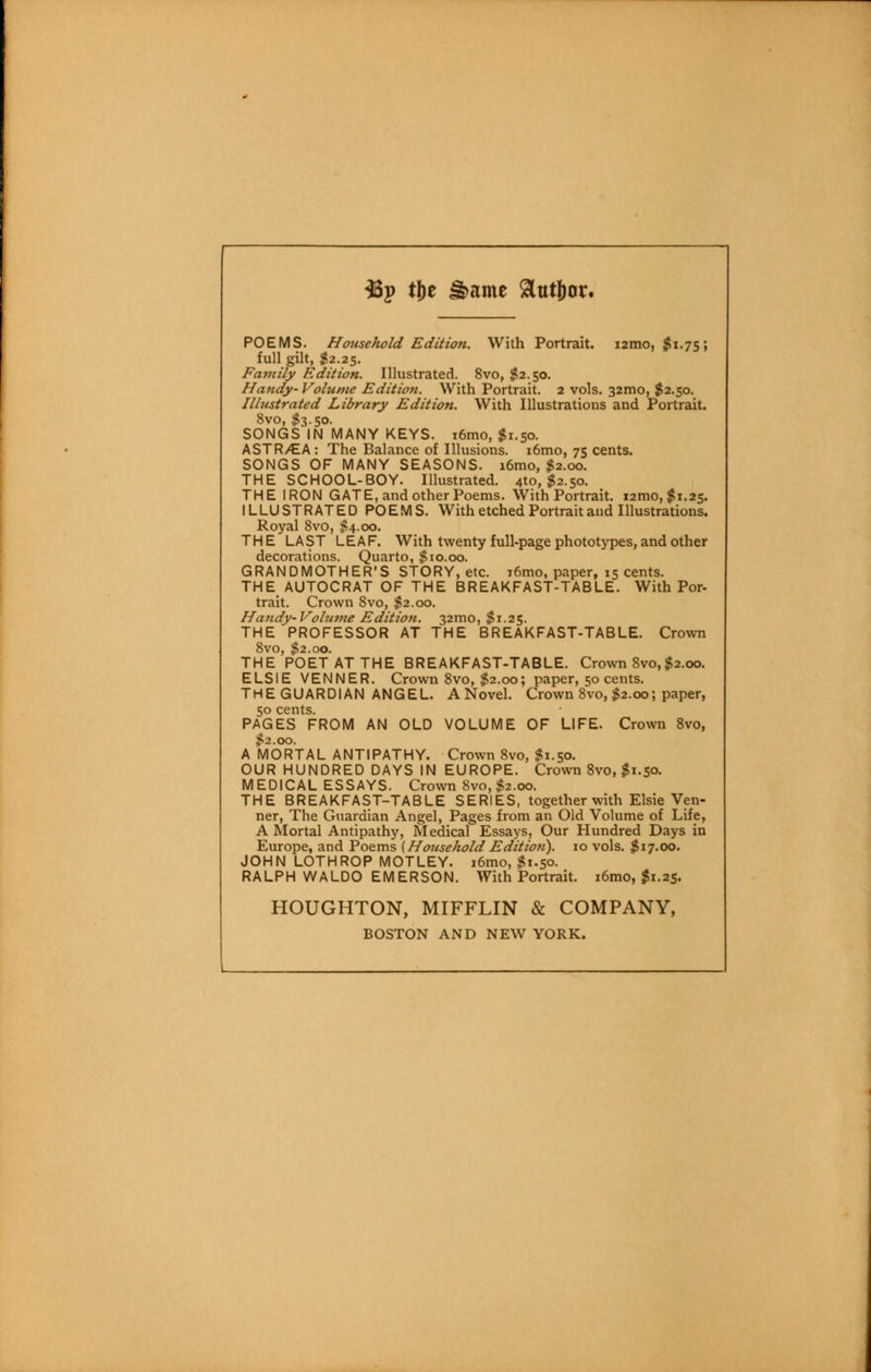 38p tj)e &ame 9ttit|)or. POEMS. Household Edition. With Portrait. i2tno, $1.75; full gilt, $2.25. Family Edition. Illustrated. 8vo, $2.50. Handy- Volume Edition. With Portrait. 2 vols. 32010, $2.50. Illustrated Library Edition. With Illustrations and Portrait. 8vo, $3.50. SONGS IN MANY KEYS. i6mo, $1.50. ASTRy^A : The Balance of Illusions. i6mo, 75 cents. SONGS OF MANY SEASONS. i6mo, $2.00. THE SCHOOL-BOY. Illustrated. 4to, $2.50. THE IRON GATE, and other Poems. With Portrait. 12010, $1.25. ILLUSTRATED POEMS. With etched Portrait and Illustrations. Royal 8vo, $4.00. THE LAST LEAF. With twenty full-page phototypes,and other decorations. Quarto, $io.oo. GRANDMOTHER'S STORY, etc. i6mo, paper, 15 cents. THE AUTOCRAT OF THE BREAKFAST-TABLE. With Por- trait. Crown 8vo, $2.00. Handy-Volume Edition. 32100, $1.25. THE PROFESSOR AT THE BREAKFAST-TABLE. Crown 8vo, $2.00. THE POET AT THE BREAKFAST-TABLE. Crown 8vo, $2.00. ELSIE VENNER. Crown 8vo, $2.00; paper, 50 cents. THEGUARDIAN ANGEL. A Novel. Crown 8vo, $2.00; paper, 50 cents. PAGES FROM AN OLD VOLUME OF LIFE. Crown 8vo, #2.00. A MORTAL ANTIPATHY. Crown 8vo, $1.50. OUR HUNDRED DAYS IN EUROPE. Crown 8vo, $1.50. MEDICAL ESSAYS. Crown 8vo,$2.oo. THE BREAKFAST-TABLE SERIES, together with Elsie Ven- ner, The Guardian Angel, Pages from an Old Volume of Life, A Mortal Antipathy, Medical Essays, Our Hundred Days in Europe, and Poems (Household Edition). 10 vols. $17.00. JOHN LOTHROP MOTLEY. i6mo, $1.50. RALPH WALDO EMERSON. With Portrait. i6mo, $1.25. HOUGHTON, MIFFLIN & COMPANY, BOSTON AND NEW YORK.