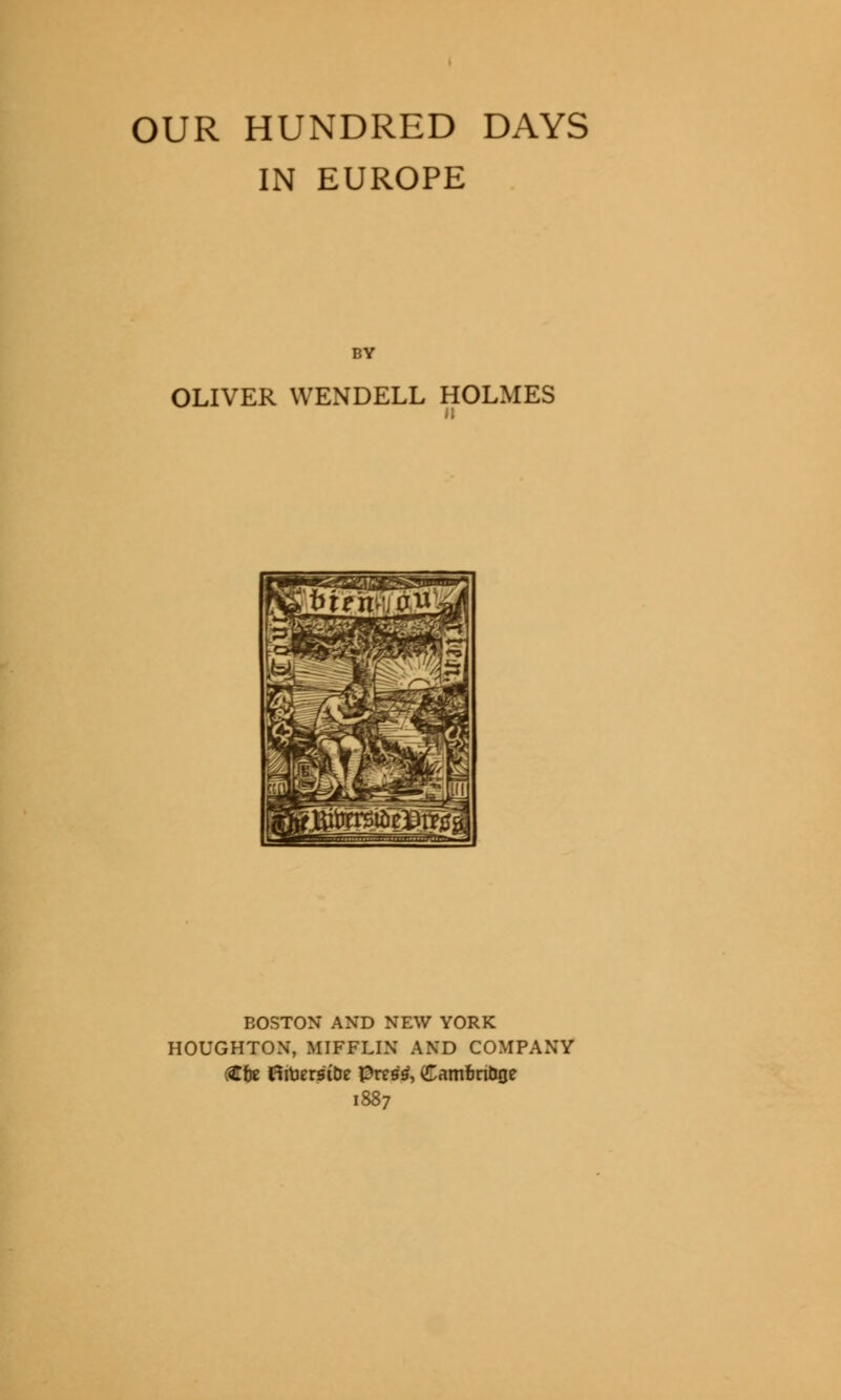 OUR HUNDRED DAYS IN EUROPE BY OLIVER WENDELL HOLMES BOSTON AND NEW YORK HOUGHTON, MIFFLIN AND COMPANY ftfe HitjersiDe pres£, Camfcn&oe 1887