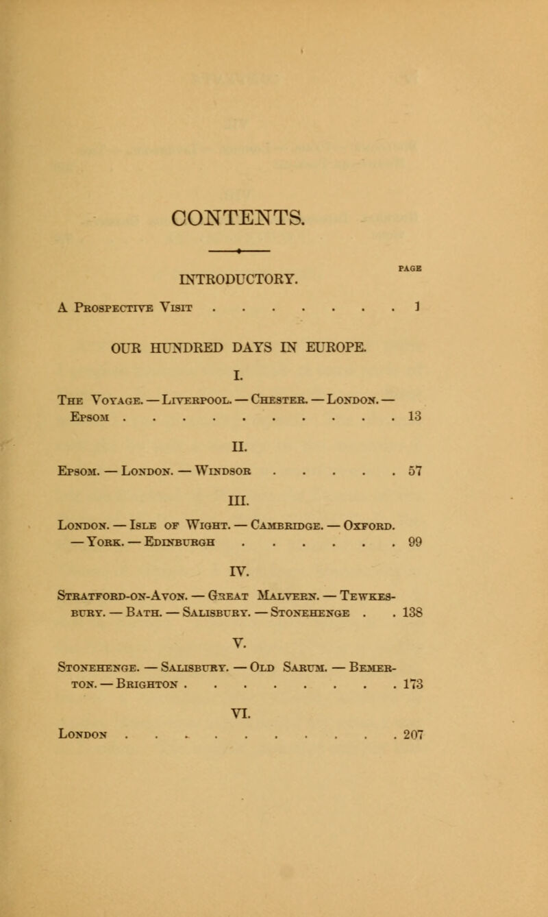 CONTENTS. PAGE INTRODUCTORY. A Prospective Visit 1 OUR HUNDRED DATS IN EUROPE. I. The Voyage. — Liverpool. — Chester. — London. — Epsom 13 II. Epsom. — London. — Windsor 57 III. London. — Isle of Wight. — Cambridge. — Oxford. — York. — Edinburgh 99 IV. Stratford-on-Avon. — G^eat Malvern. — Tewkes- bury. — Bath. — Salisbury. — Stonehenge . . 138 V. Stonehenge. — Salisbury. — Old Sarum. — Bemer- ton. — Brighton 173 VI. London 207