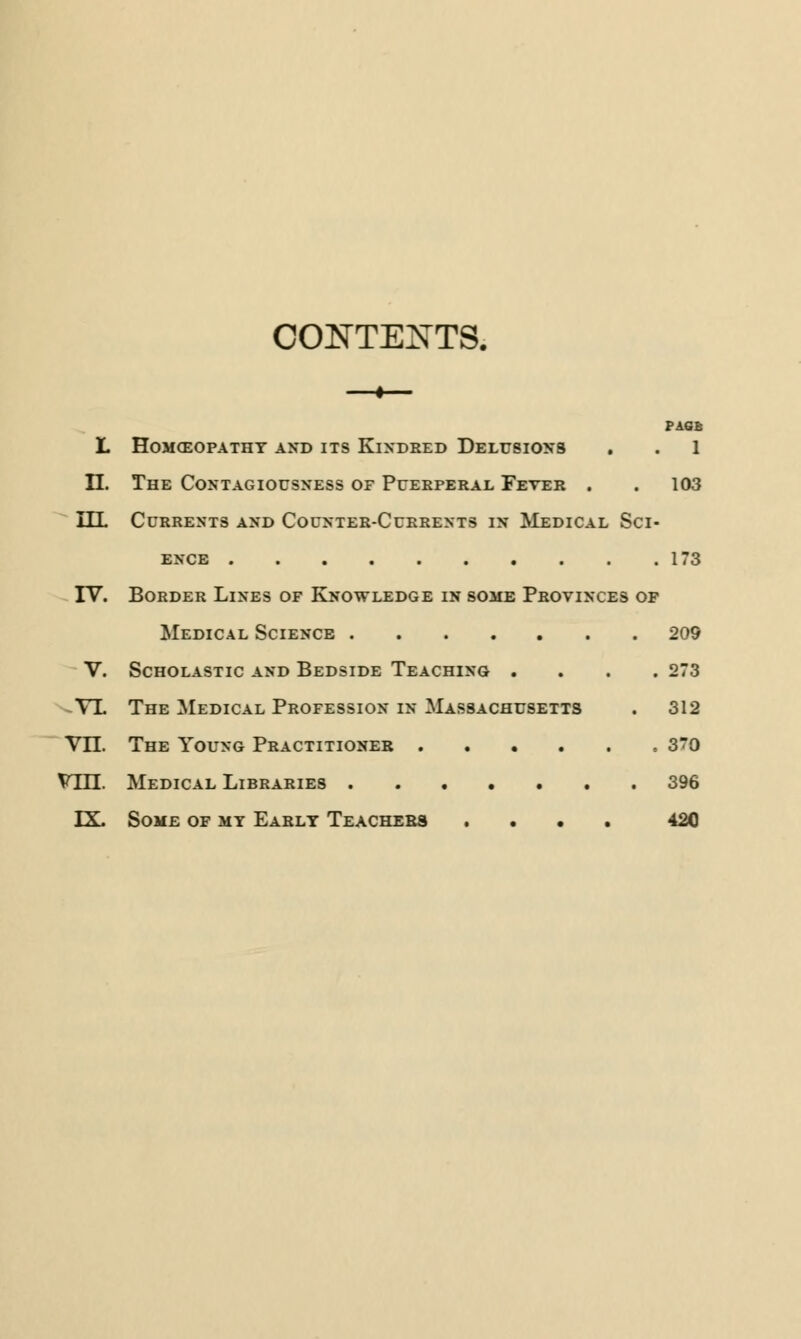 CONTENTS. PAGE L HOMCEOPATHT AND ITS KlNDRED DELUSIONS . . 1 II. The Contagiousness of Puerperal Fever . . 103 ILL Currents and Counter-Currents in Medical Sci- ence 173 IV. Border Lines of Knowledge in some Provinces of Medical Science 209 V. Scholastic and Bedside Teaching .... 273 VL The Medical Profession in Massachusetts . 312 VII. The Young Practitioner , 30 VHT. Medical Libraries 396 LX. Some of my Early Teachers .... 420