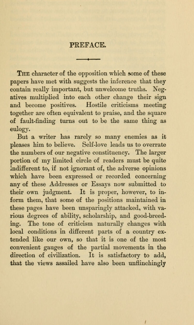 PREFACE. The character of the opposition which some of these papers have met with suggests the inference that they contain really important, but unwelcome truths. Neg- atives multiplied into each other change their sign and become positives. Hostile criticisms meeting together are often equivalent to praise, and the square of fault-finding turns out to be the same thing as eulogy. But a writer has rarely so many enemies as it pleases him to believe. Self-love leads us to overrate the numbers of our negative constituency. The larger portion of my limited circle of readers must be quite indifferent to, if not ignorant of, the adverse opinions which have been expressed or recorded concerning any of these Addresses or Essays now submitted to their own judgment. It is proper, however, to in- form them, that some of the positions maintained in these pages have been unsparingly attacked, with va- rious degrees of ability, scholarship, and good-breed- ing. The tone of criticism naturally changes with local conditions in different parts of a coimtry ex- tended like our own, so that it is one of the most convenient gauges of the partial movements in the direction of civilization. It is satisfactory to add, that the views assailed have also been unflinchingly