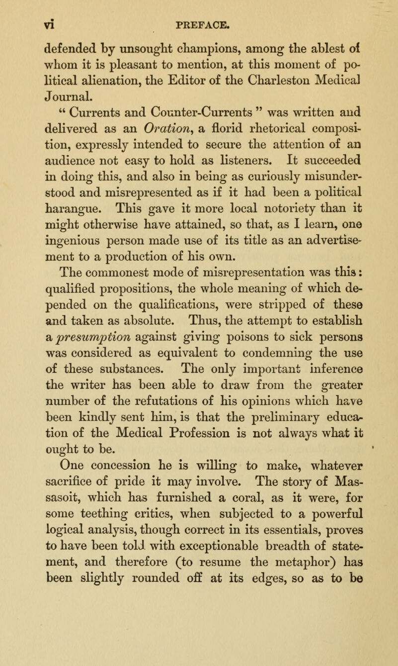 defended by unsought champions, among the ablest oi whom it is pleasant to mention, at this moment of po- litical alienation, the Editor of the Charleston Medical Journal.  Currents and Counter-Currents  was written and delivered as an Oration^ a florid rhetorical composi- tion, expressly intended to secure the attention of an audience not easy to hold as listeners. It succeeded in doing this, and also in being as curiously misunder- stood and misrepresented as if it had been a political harangue. This gave it more local notoriety than it might otherwise have attained, so that, as I learn, one ingenious person made use of its title as an advertise- ment to a production of his own. The commonest mode of misrepresentation was this: qualified propositions, the whole meaning of which de- pended on the qualifications, were stripped of these and taken as absolute. Thus, the attempt to establish a presumption against giving poisons to sick persons was considered as equivalent to condemning the use of these substances. The only important inference the writer has been able to draw from the greater number of the refutations of his opinions which have been kindly sent him, is that the preliminary educa- tion of the Medical Profession is not always what it ought to be. One concession he is willing to make, whatever sacrifice of pride it may involve. The story of Mas- sasoit, which has furnished a coral, as it were, for some teething critics, when subjected to a powerful logical analysis, though correct in its essentials, proves to have been told with exceptionable breadth of state- ment, and therefore (to resume the metaphor) has been slightly rounded off at its edges, so as to be