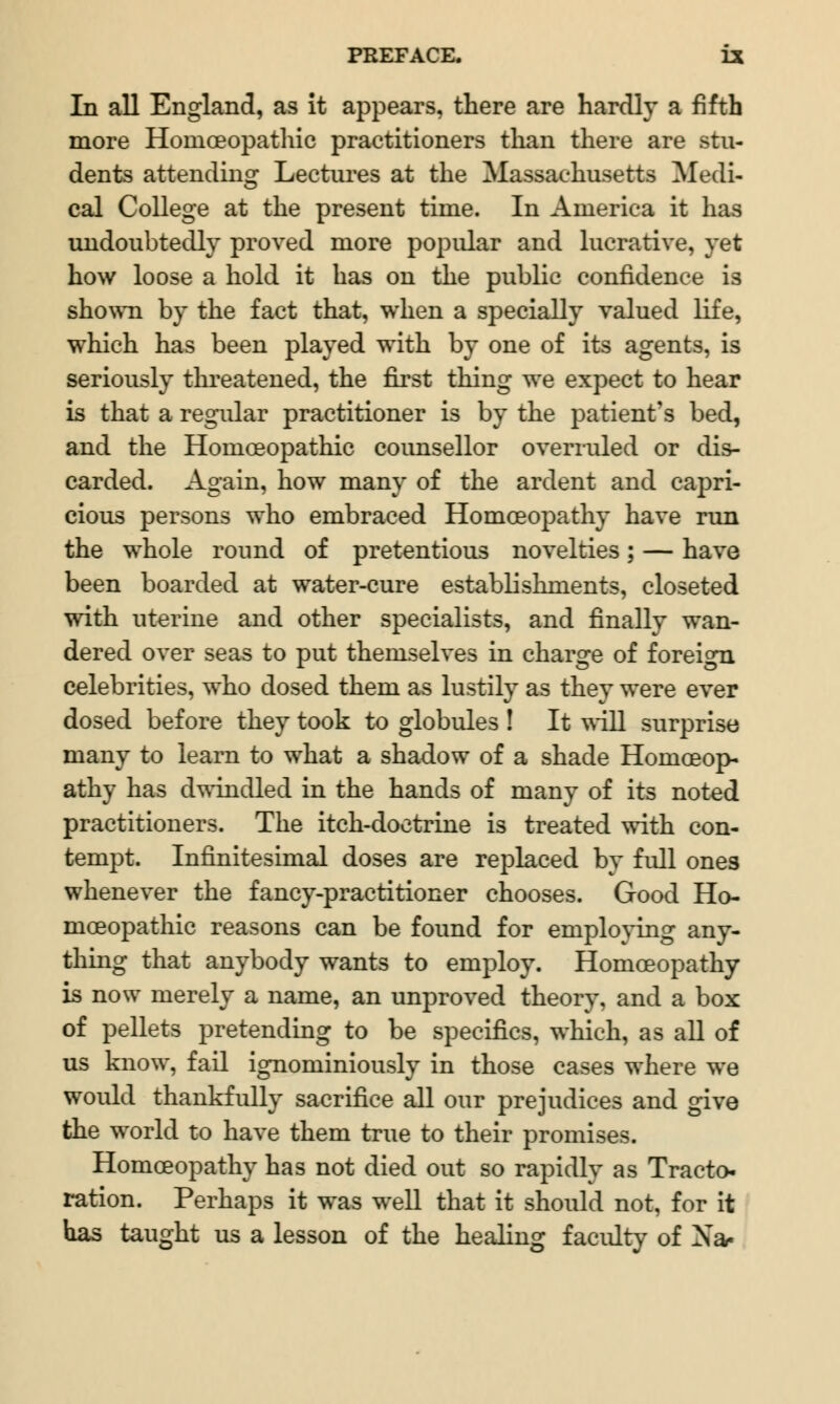 In all England, as it appears, there are hardly a fifth more Homoeopathic practitioners than there are stu- dents attending Lectures at the Massachusetts Medi- cal College at the present time. In America it has undoubtedly proved more popular and lucrative, yet how loose a hold it has on the public confidence is shown by the fact that, when a specially valued life, which has been played with by one of its agents, is seriously threatened, the first thing we expect to hear is that a regular practitioner is by the patient's bed, and the Homoeopathic counsellor overruled or dis- carded. Again, how many of the ardent and capri- cious persons who embraced Homoeopathy have run the whole round of pretentious novelties; — have been boarded at water-cure establishments, closeted with uterine and other specialists, and finally wan- dered over seas to put themselves in charge of foreign celebrities, who dosed them as lustily as they were ever dosed before they took to globules ! It will surprise many to learn to what a shadow of a shade Homoeop- athy has dwindled in the hands of many of its noted practitioners. The itch-doctrine is treated with con- tempt. Infinitesimal doses are replaced by full ones whenever the fancy-practitioner chooses. Good Ho- moeopathic reasons can be found for employing any- thing that anybody wants to employ. Homoeopathy is now merely a name, an unproved theory, and a box of pellets pretending to be specifics, which, as all of us know, fail ignominiously in those cases where we would thankfully sacrifice all our prejudices and give the world to have them true to their promises. Homoeopathy has not died out so rapidly as Tracto- ration. Perhaps it was well that it should not, for it has taught us a lesson of the healing faculty of Xa-