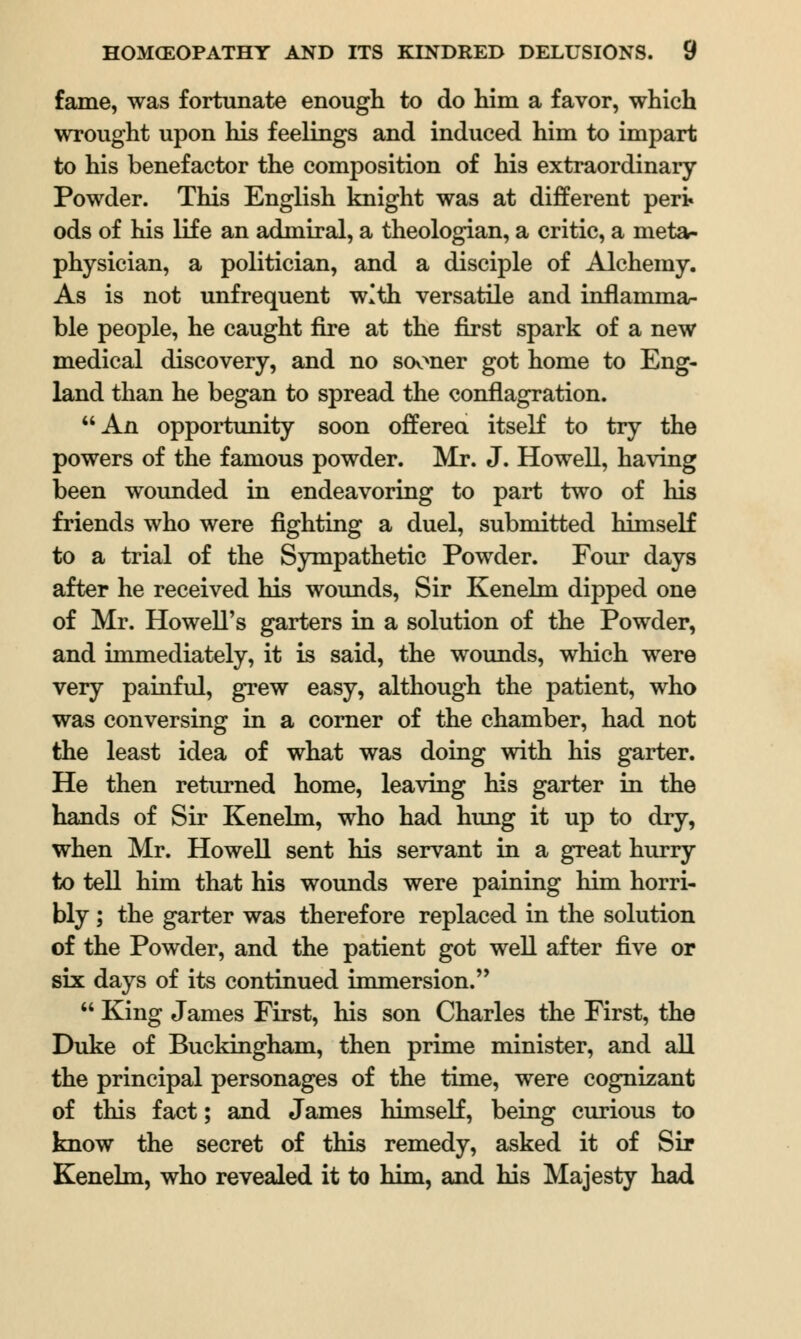 fame, was fortunate enough to do him a favor, which wrought upon his feelings and induced him to impart to his benefactor the composition of his extraordinary Powder. This English knight was at different pert ods of his life an admiral, a theologian, a critic, a meta- physician, a politician, and a disciple of Alchemy. As is not unfrequent with versatile and inflamma- ble people, he caught fire at the first spark of a new medical discovery, and no sooner got home to Eng- land than he began to spread the conflagration. An opportunity soon offered itself to try the powers of the famous powder. Mr. J. Howell, having been wounded in endeavoring to part two of his friends who were fighting a duel, submitted himself to a trial of the Sympathetic Powder. Four days after he received his wounds, Sir Kenelm dipped one of Mr. Howell's garters in a solution of the Powder, and immediately, it is said, the wounds, which were very painful, grew easy, although the patient, who was conversing in a corner of the chamber, had not the least idea of what was doing with his garter. He then returned home, leaving his garter in the hands of Sir Kenelm, who had hung it up to dry, when Mr. Howell sent his servant in a great hurry to tell him that his wounds were paining him horri- bly ; the garter was therefore replaced in the solution of the Powder, and the patient got well after five or six days of its continued immersion.  King James First, his son Charles the First, the Duke of Buckingham, then prime minister, and all the principal personages of the time, were cognizant of this fact; and James himself, being curious to know the secret of this remedy, asked it of Sir Kenelm, who revealed it to him, and his Majesty had