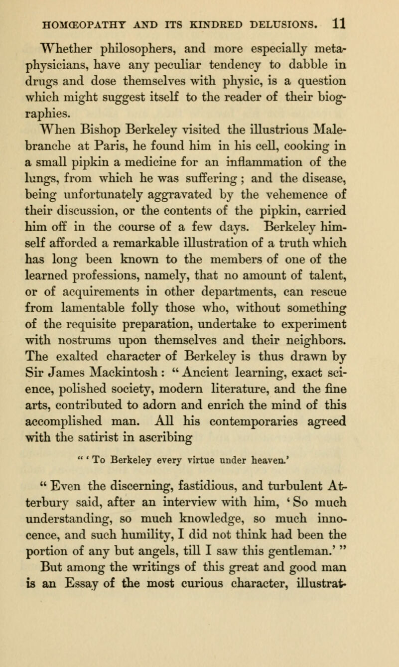 Whether philosophers, and more especially meta- physicians, have any peculiar tendency to dabble in drugs and dose themselves with physic, is a question which might suggest itself to the reader of their biog- raphies. When Bishop Berkeley visited the illustrious Male- branche at Paris, he foimd him in his cell, cooking in a small pipkin a medicine for an inflammation of the lungs, from which he was suffering; and the disease, being unfortunately aggravated by the vehemence of their discussion, or the contents of the pipkin, carried him off in the course of a few days. Berkeley him- self afforded a remarkable illustration of a truth which has long been known to the members of one of the learned professions, namely, that no amount of talent, or of acquirements in other departments, can rescue from lamentable folly those who, without something of the requisite preparation, undertake to experiment with nostrums upon themselves and their neighbors. The exalted character of Berkeley is thus drawn by Sir James Mackintosh :  Ancient learning, exact sci- ence, polished society, modern literature, and the fine arts, contributed to adorn and enrich the mind of this accomplished man. All his contemporaries agreed with the satirist in ascribing  ' To Berkeley every virtue under heaven.'  Even the discerning, fastidious, and turbulent At- terbury said, after an interview with him, ' So much understanding, so much knowledge, so much inno- cence, and such humility, I did not think had been the portion of any but angels, till I saw this gentleman.'  But among the writings of this great and good man is an Essay of the most curious character, illustrat-