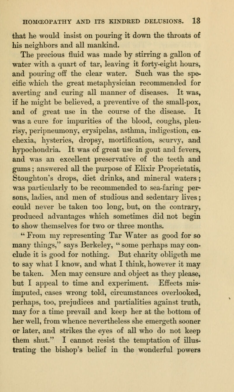 that he would insist on pouring it down the throats of his neighbors and all mankind. The precious fluid was made by stirring a gallon of water with a quart of tar, leaving it forty-eight hours, and pouring off the clear water. Such was the spe- cific which the great metaphysician recommended for averting and curing all manner of diseases. It was, if he might be believed, a preventive of the small-pox, and of great use in the course of the disease. It was a cure for impurities of the blood, coughs, pleu- risy, peripneumony, erysipelas, asthma, indigestion, ca- chexia, hysterics, dropsy, mortification, scurvy, and hypochondria. It was of great use in gout and fevers, and was an excellent preservative of the teeth and gums; answered all the purpose of Elixir Proprietatis, Stoughton's drops, diet drinks, and mineral waters; was particularly to be recommended to sea-faring per- sons, ladies, and men of studious and sedentary lives; could never be taken too long, but, on the contrary, produced advantages which sometimes did not begin to show themselves for two or three months.  From my representing Tar Water as good for so many things, says Berkeley, u some perhaps may con- clude it is good for nothing. But charity obligeth me to say what I know, and what I think, however it may be taken. Men may censure and object as they please, but I appeal to time and experiment. Effects mis- imputed, cases wrong told, circumstances overlooked, perhaps, too, prejudices and partialities against truth, may for a time prevail and keep her at the bottom of her well, from whence nevertheless she emergeth sooner or later, and strikes the eyes of all who do not keep them shut. I cannot resist the temptation of illus- trating the bishop's belief in the wonderful powers