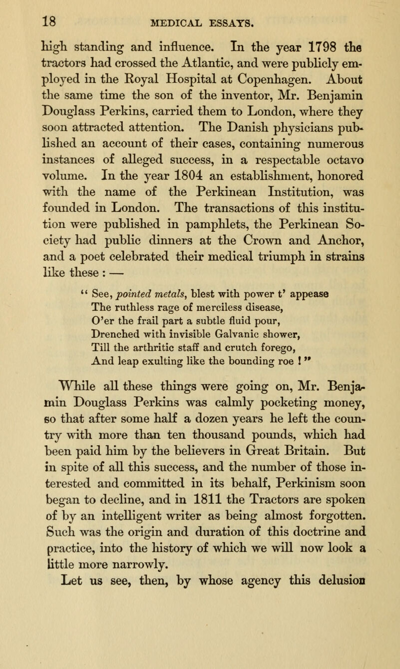 high standing and influence. In the year 1798 the tractors had crossed the Atlantic, and were publicly em- ployed in the Royal Hospital at Copenhagen. About the same time the son of the inventor, Mr. Benjamin Douglass Perkins, carried them to London, where they soon attracted attention. The Danish physicians pub- lished an account of their cases, containing numerous instances of alleged success, in a respectable octavo volume. In the year 1804 an establishment, honored with the name of the Perkinean Institution, was founded in London. The transactions of this institu- tion were published in pamphlets, the Perkinean So- ciety had public dinners at the Crown and Anchor, and a poet celebrated their medical triumph in strains like these: —  See, pointed metals, blest with power t* appease The ruthless rage of merciless disease, O'er the frail part a subtle fluid pour, Drenched with invisible Galvanic shower, Till the arthritic staff and crutch forego, And leap exulting like the bounding roe !  While all these things were going on, Mr. Benja- min Douglass Perkins was calmly pocketing money, so that after some half a dozen years he left the coun- try with more than ten thousand pounds, which had been paid him by the believers in Great Britain. But in spite of all this success, and the number of those in- terested and committed in its behalf, Perkinism soon began to decline, and in 1811 the Tractors are spoken of by an intelligent writer as being almost forgotten. Such was the origin and duration of this doctrine and practice, into the history of which we will now look a little more narrowly. Let us see, then, by whose agency this delusion