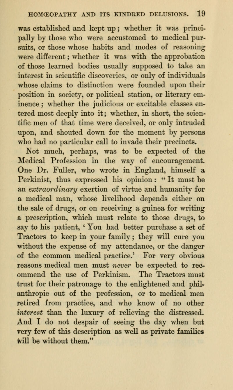 was established and kept up; whether it was princi- pally by those who were accustomed to medical pur- suits, or those whose habits and modes of reasoning were different; whether it was with the approbation of those learned bodies usually supposed to take an interest in scientific discoveries, or only of individuals whose claims to distinction were founded upon their position in society, or political station, or literary em- inence ; whether the judicious or excitable classes en- tered most deeply into it; whether, in short, the scien- tific men of that time were deceived, or only intruded upon, and shouted down for the moment by persons who had no particular call to invade their precincts. Not much, perhaps, was to be expected of the Medical Profession in the way of encouragement. One Dr. Fuller, who wrote in England, himself a Perkinist, thus expressed his opinion: It must be an extraordinary exertion of virtue and humanity for a medical man, whose livelihood depends either on the sale of drugs, or on receiving a guinea for writing a prescription, which must relate to those drugs, to say to his patient, ' You had better purchase a set of Tractors to keep in your family; they will cure you without the expense of my attendance, or the danger of the common medical practice.' For very obvious reasons medical men must never be expected to rec- ommend the use of Perkinism. The Tractors must trust for their patronage to the enlightened and phil- anthropic out of the profession, or to medical men retired from practice, and who know of no other interest than the luxury of relieving the distressed. And I do not despair of seeing the day when but very few of this description as well as private families will be without them.