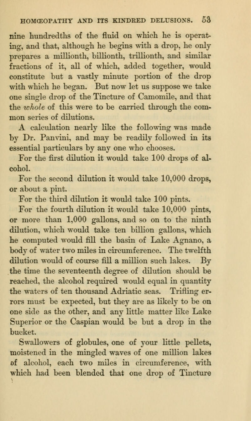 nine hundredths of the fluid on which he is operat- ing, and that, although he begins with a drop, he only prepares a millionth, billionth, trillionth, and similar fractions of it, all of which, added together, would constitute but a vastly minute portion of the drop with which he began. But now let us suppose we take one single drop of the Tincture of Camomile, and that the whole of this were to be carried through the com- mon series of dilutions. A calculation nearly like the following was made by Dr. Panvini, and may be readily followed in its essential particulars by any one who chooses. For the first dilution it would take 100 drops of al- cohol. For the second dilution it would take 10,000 drops, or about a pint. For the third dilution it would take 100 pints. For the fourth dilution it would take 10,000 pints, or more than 1,000 gallons, and so on to the ninth dilution, which would take ten billion gallons, which he computed would fill the basin of Lake Agnano, a body of water two miles in circumference. The twelfth dilution would of course fill a million such lakes. By the time the seventeenth degree of dilution should be reached, the alcohol required would equal in quantity the waters of ten thousand Adriatic seas. Trifling er- rors must be expected, but they are as likely to be on one side as the other, and any little matter like Lake Superior or the Caspian would be but a drop in the bucket. Swallowers of globules, one of your little pellets, moistened in the mingled waves of one million lakes of alcohol, each two miles in circumference, with which had been blended that one drop of Tincture