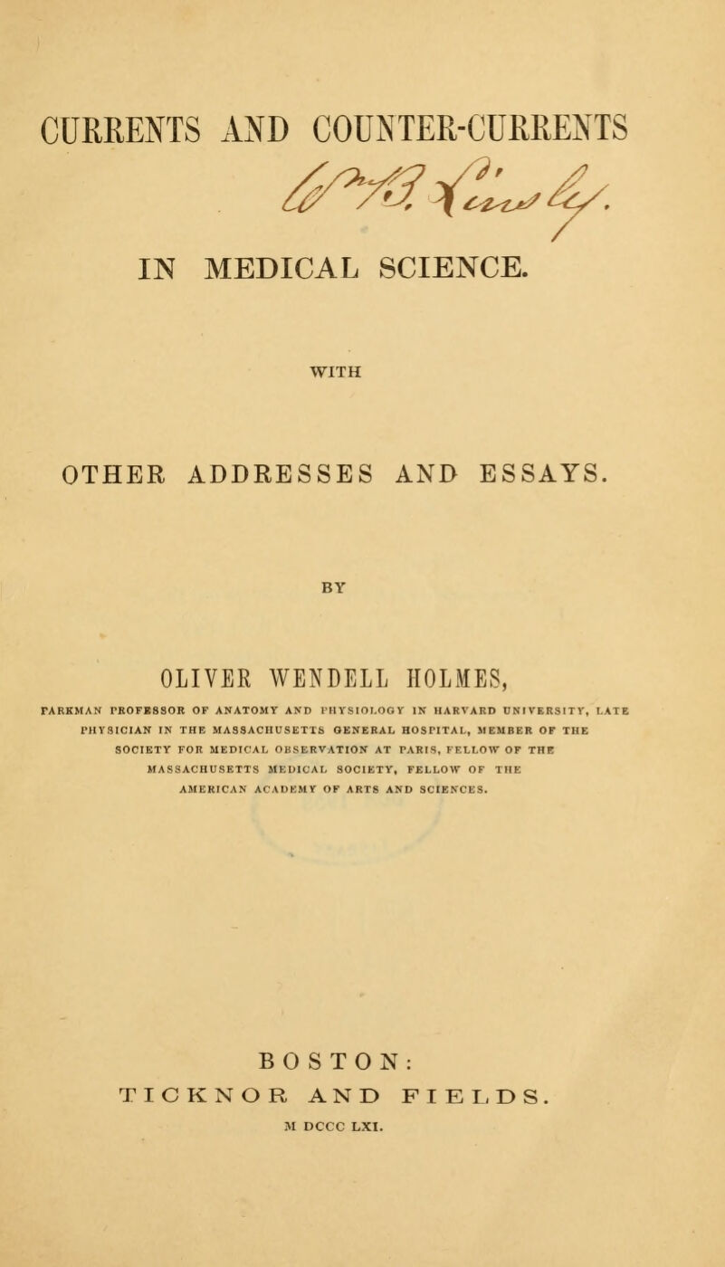 CURRENTS AND COUNTER-CURRENTS IN MEDICAL SCIENCE. WITH OTHER ADDRESSES AND ESSAYS. OLIVER WENDELL HOLMES, FARKMAN PROFESSOR OF ANATOMY AND PHYSIOLOGY IS HARVARD UNIVERSITY, LATE PHYSICIAN IN THE MASSACHUSETTS GENERAL HOSPITAL, MEMBER OF THE SOCIETY FOR MEDICAL OBSERVATION AT PARIS, FELLOW OF THE MASSACHUSETTS MEDICAL SOCIETY, FELLOW OF THE AMERICAN ACADEMY OF ARTS AND SCIENCES. BOSTON: TICKNOR AND FIELDS M DCCC LXI.