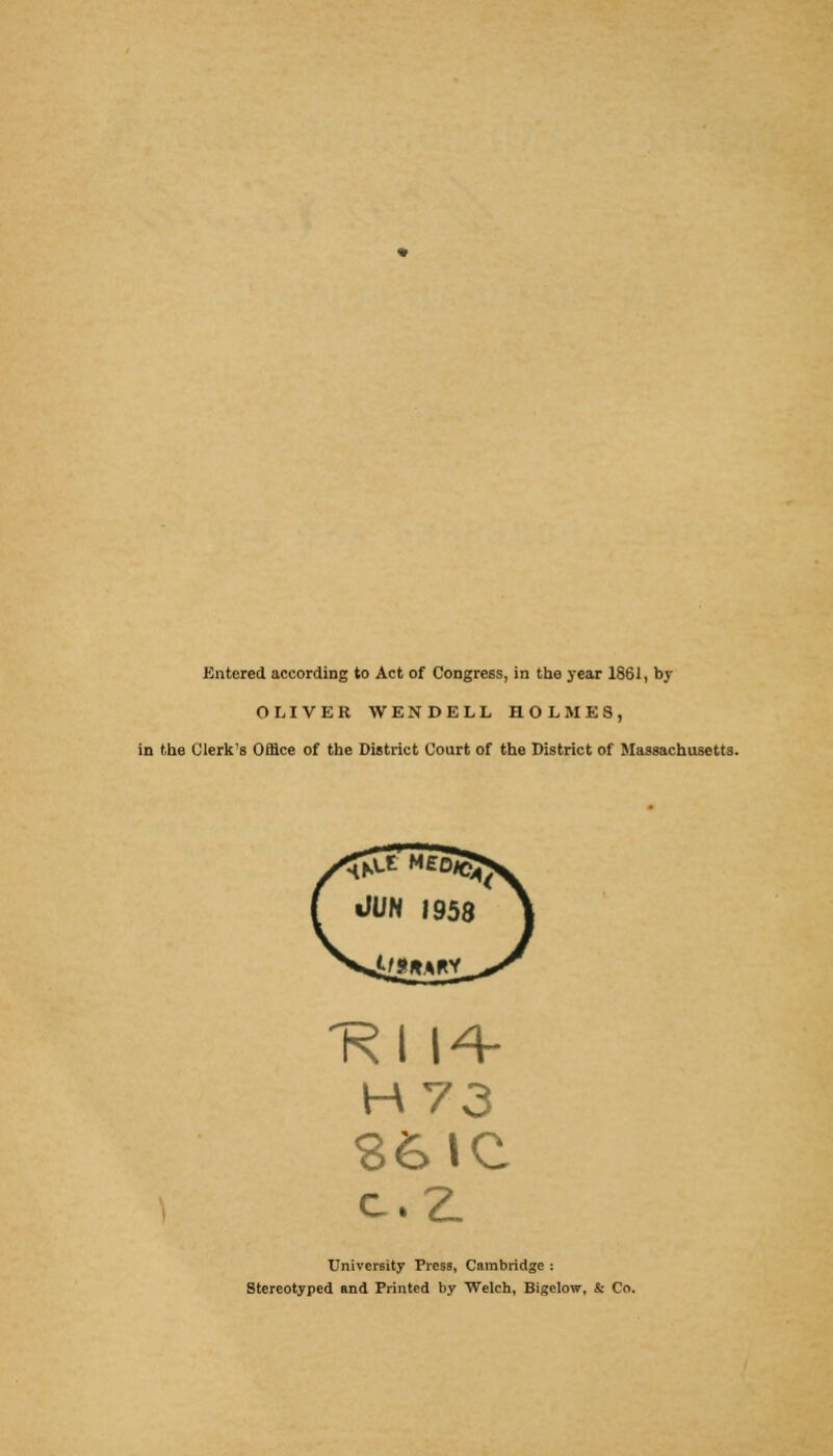 Entered according to Act of Congress, in the year 1861, by OLIVER WENDELL HOLMES, in the Clerk's Office of the District Court of the District of Massachusetts. 'Rl 14- University Press, Cambridge : Stereotyped and Printed by Welch, Bigelow, & Co.