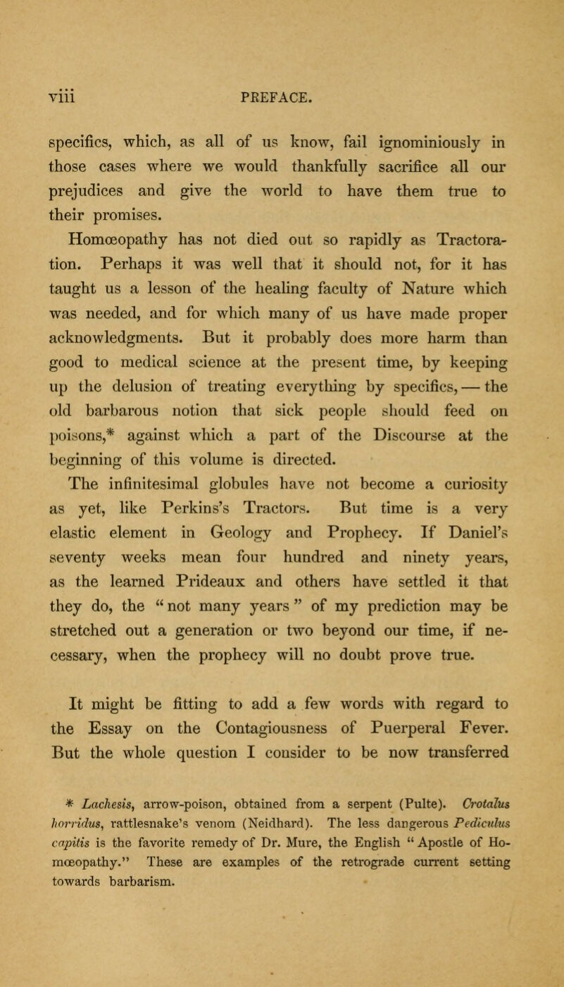 Till PKEFACE. specifics, which, as all of us know, fail ignominiously in those cases where we would thankfully sacrifice all our prejudices and give the world to have them true to their promises. Homoeopathy has not died out so rapidly as Tractora- tion. Perhaps it was well that it should not, for it has taught us a lesson of the healing faculty of Nature which was needed, and for which many of us have made proper acknowledgments. But it probably does more harm than good to medical science at the present time, by keeping up the delusion of treating everything by specifics, — the old barbarous notion that sick people should feed on poisons,* against which a part of the Discourse at the beginning of this volume is directed. The infinitesimal globules have not become a curiosity as yet, like Perkins's Tractors. But time is a very elastic element in Geology and Prophecy. If Daniel's seventy weeks mean four hundred and ninety years, as the learned Prideaux and others have settled it that they do, the  not many years  of my prediction may be stretched out a generation or two beyond our time, if ne- cessary, when the prophecy will no doubt prove true. It might be fitting to add a few words with regard to the Essay on the Contagiousness of Puerperal Fever. But the whole question I consider to be now transferred * Lachesis, arrow-poison, obtained from a serpent (Pulte). Crotalus horridus, rattlesnake's venom (Neidhard). The less dangerous Pediculus capitis is the favorite remedy of Dr. Mure, the English  Apostle of Ho- moeopathy. These are examples of the retrograde current setting towards barbarism.