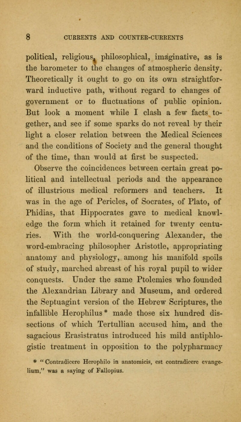 political, religious, philosophical, imaginative, as is the barometer to the changes of atmospheric density. Theoretically it ought to go on its own straightfor- ward inductive path, without regard to changes of government or to fluctuations of public opinion. But look a moment while I clash a few facts to- gether, and see if some sparks do not reveal by their light a closer relation between the Medical Sciences and the conditions of Society and the general thought of the time, than would at first be suspected. Observe the coincidences between certain great po- litical and intellectual periods and the appearance of illustrious medical reformers and teachers. It was in the age of Pericles, of Socrates, of Plato, of Phidias, that Hippocrates gave to medical knowl- edge the form which it retained for twenty centu- ries. With the world-conquering Alexander, the word-embracing philosopher Aristotle, appropriating anatomy and physiology, among his manifold spoils of study, marched abreast of his royal pupil to wider conquests. Under the same Ptolemies who founded the Alexandrian Library and Museum, and ordered the Septuagint version of the Hebrew Scriptures, the infallible Herophilus* made those six hundred dis- sections of which Tertullian accused him, and the sagacious Erasistratus introduced his mild antiphlo- gistic treatment in opposition to the polypharmacy *  Contradicere Herophilo in anatomicis, est contradicere evange- lium, was a saying of Fallopius.