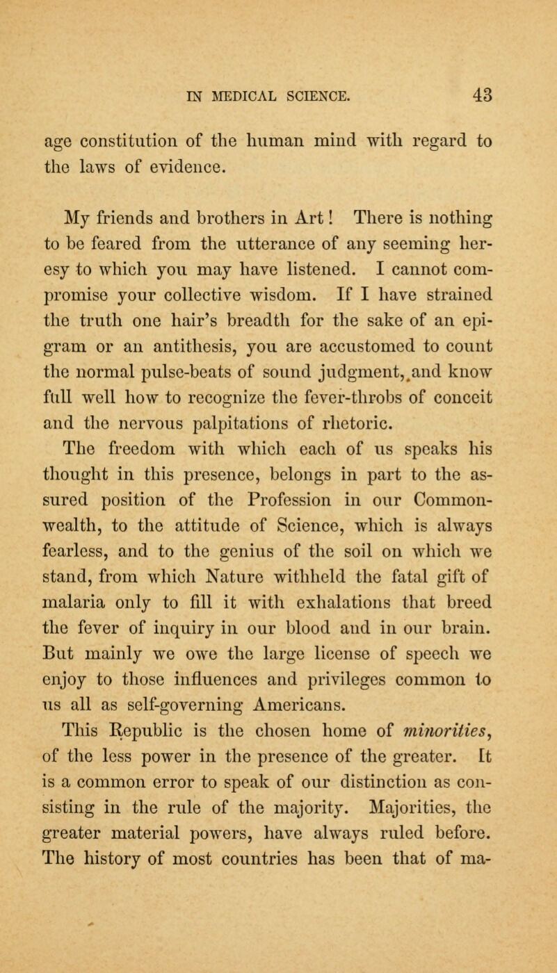 age constitution of the human mind with regard to the laws of evidence. My friends and brothers in Art! There is nothing to be feared from the utterance of any seeming her- esy to which you may have listened. I cannot com- promise your collective wisdom. If I have strained the truth one hair's breadth for the sake of an epi- gram or an antithesis, you are accustomed to count the normal pulse-beats of sound judgment, #and know full well how to recognize the fever-throbs of conceit and the nervous palpitations of rhetoric. The freedom with which each of us speaks his thought in this presence, belongs in part to the as- sured position of the Profession in our Common- wealth, to the attitude of Science, which is always fearless, and to the genius of the soil on which we stand, from which Nature withheld the fatal gift of malaria only to fill it with exhalations that breed the fever of inquiry in our blood and in our brain. But mainly we owe the large license of speech we enjoy to those influences and privileges common to us all as self-governing Americans. This Republic is the chosen home of minorities, of the less power in the presence of the greater. It is a common error to speak of our distinction as con- sisting in the rule of the majority. Majorities, the greater material powers, have always ruled before. The history of most countries has been that of ma-