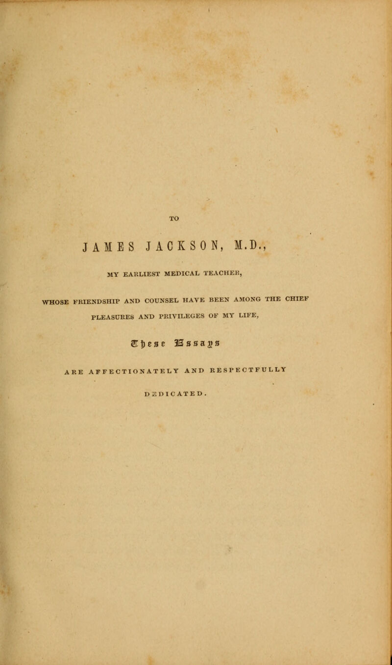 JAMES JACKSON, M.D., MY EAULIEST MEDICAL TEACHEK, WHOSE FRIENDSHIP AND COUNSEL HAVE BEEN AMONG THE CHIEF PLEASURES AND PRIVILEGES OF MY LIFE, ARE AFFECTIONATELY AND RESPECTFULLY DEDICATED.