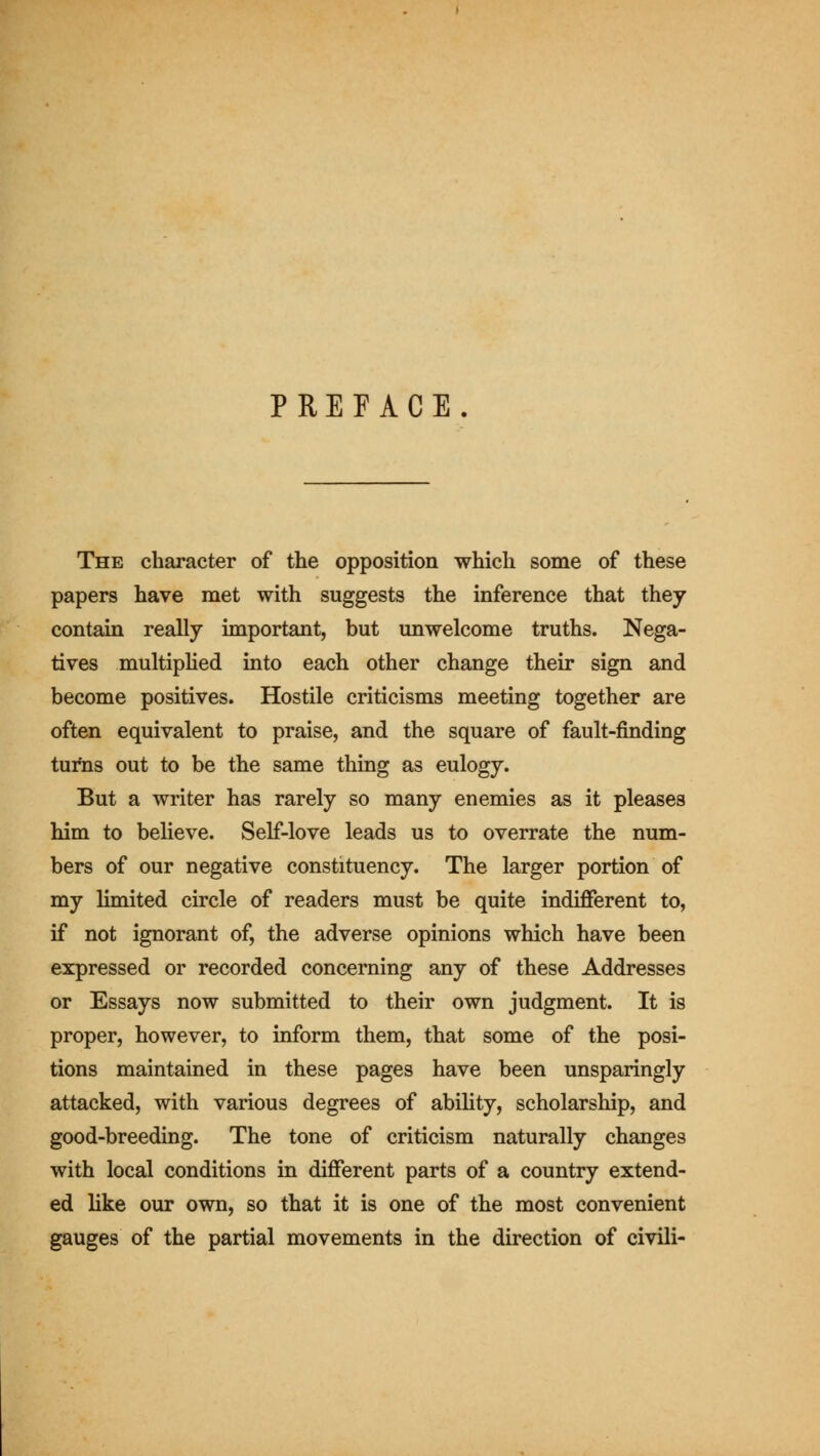 PREFACE. The character of the opposition which some of these papers have met with suggests the inference that they contain really important, but unwelcome truths. Nega- tives multiplied into each other change their sign and become positives. Hostile criticisms meeting together are often equivalent to praise, and the square of fault-finding tui*ns out to be the same thing as eulogy. But a writer has rarely so many enemies as it pleases him to believe. Self-love leads us to overrate the num- bers of our negative constituency. The larger portion of my limited circle of readers must be quite indifferent to, if not ignorant of, the adverse opinions which have been expressed or recorded concerning any of these Addresses or Essays now submitted to their own judgment. It is proper, however, to inform them, that some of the posi- tions maintained in these pages have been unsparingly attacked, with various degrees of abiUty, scholarship, and good-breeding. The tone of criticism naturally changes with local conditions in different parts of a country extend- ed like our own, so that it is one of the most convenient gauges of the partial movements in the direction of civili-