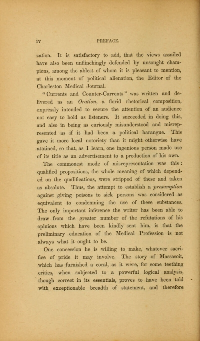 zation. It is satisfactory to add, that the views assailed have also been unflinchingly defended by unsought cham- pions, among the ablest of whom it is pleasant to mention, at this moment of political alienation, the Editor of the Charleston Mediciil Journal. Currents and Counter-Currents was written and de- livered as an Oration^ a florid rhetorical composition, expressly intended to secure the attention of an audience not easy to hold as listeners. It succeeded in doing this, and also in being as curiously misunderstood and misrep- resented as if it had been a pohtical harangue. This gave it more local notoriety than it might otherwise have attained, so that, as I learn, one ingenious person made use of its title as an advertisement to a production of his own. The commonest mode of misrepresentation was this : qualified propositions, the whole meaning of which depend- ed on the quahficatious, were stripped of these and taken as absolute. Thus, the attempt to establish a presumption against giving poisons to sick persons was considered as equivalent to condemning the use of these substances. The only important inference the writer has been able to draw from the greater number of the refutations of his opinions which have been kindly sent him, is that the preliminary education of the Medical Profession is not always what it ought to be. One concession he is willing to make, whatever sacri- fice of pride it may involve. The story of Massasoit, which has furnished a coral, as it were, for some teething critics, when subjected to a powerful logical analysis, though correct in its essentials, proves to have been told with exceptionable breadth of statement, and therefore