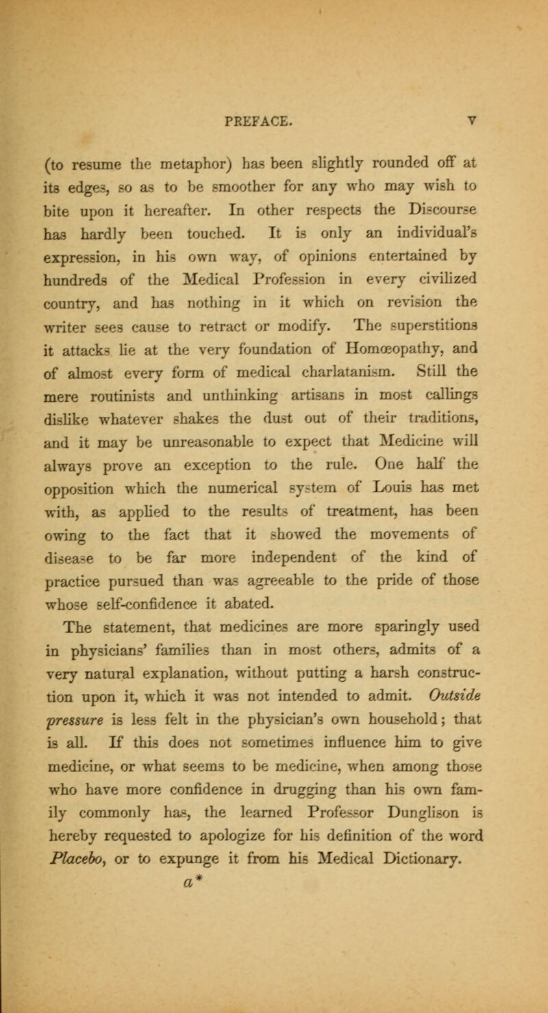 (to resume the metaphor) has been slightly rounded off at its edges, so as to be smoother for any who may wish to bite upon it hereafter. In other respects the Discourse has hardly been touched. It is only an individual's expression, in his own way, of opinions entertained by hundreds of the Medical Profession in every civihzed country, and has nothing in it which on revision the writer sees cause to retract or modify. The superstitions it attacks he at the very foundation of Homoeopathy, and of almost every form of medical charlatanism. Still the mere routinists and unthinking artisans in most callings dislike whatever shakes the dust out of their traditions, and it may be unreasonable to expect that Medicine will always prove an exception to the rule. One half the opposition which the numerical system of Louis has met with, as apphed to the results of treatment, has been owing to the fact that it showed the movements of disease to be far more independent of the kind of practice pursued than was agreeable to the pride of those whose self-confidence it abated. The statement, that medicines are more sparingly used in physicians' families than in most others, admits of a very natural explanation, without putting a harsh construc- tion upon it, which it was not intended to admit. Outside pressure is less felt in the physician's own household; that is all. If this does not sometimes influence him to give medicine, or what seems to be medicine, when among those who have more confidence in drugging than his own fam- ily commonly has, the learned Professor Dunglison is hereby requested to apologize for his definition of the word Placebo, or to expunge it from his Medical Dictionary.