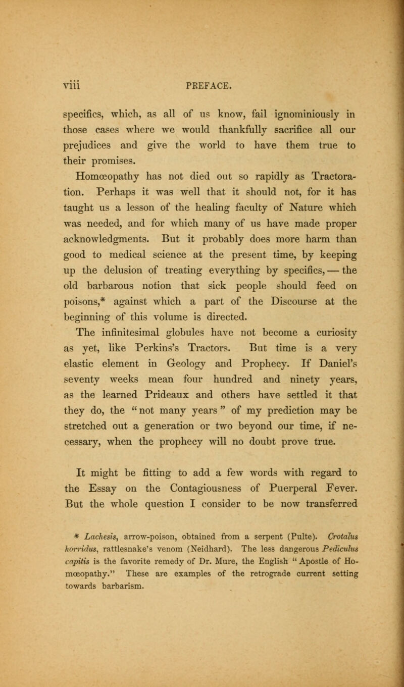 specifics, which, as all of us know, fail ignominiously in those cases where we would thankfully sacrifice all our prejudices and give the world to have them true to their promises. Homoeopathy has not died out so rapidly as Tractora- tion. Perhaps it was well that it should not, for it has taught us a lesson of the heaUng faculty of Nature which was needed, and for which many of us have made proper acknowledgments. But it probably does more harm than good to medical science at the present time, by keeping up the delusion of treating everything by specifics, — the old barbarous notion that sick people should feed on poisons,* against which a part of the Discoui^se at the beginning of this volume is directed. The infinitesimal globules have not become a curiosity as yet, like Perkins's Tractors. But time is a very elastic element in Geology and Prophecy. If Daniel's seventy weeks mean four hundred and ninety years, as the learned Prideaux and others have settled it that they do, the  not many years  of my prediction may be stretched out a generation or two beyond our time, if ne- cessaiy, when the prophecy will no doubt prove true. It might be fitting to add a few words with regard to the Essay on the Contagiousness of Puerperal Fever. But the whole question I consider to be now transferred * Lachesis, arrow-poison, obtained from a serpent (Pulte). Crotalus horridus, rattlesnake's venom (Neidhard). The less dangerous Pediculus capitis is the favorite remedy of Dr. Mure, the English  Apostle of Ho- moeopathy. These are examples of the retrograde current setting towards barbarism.