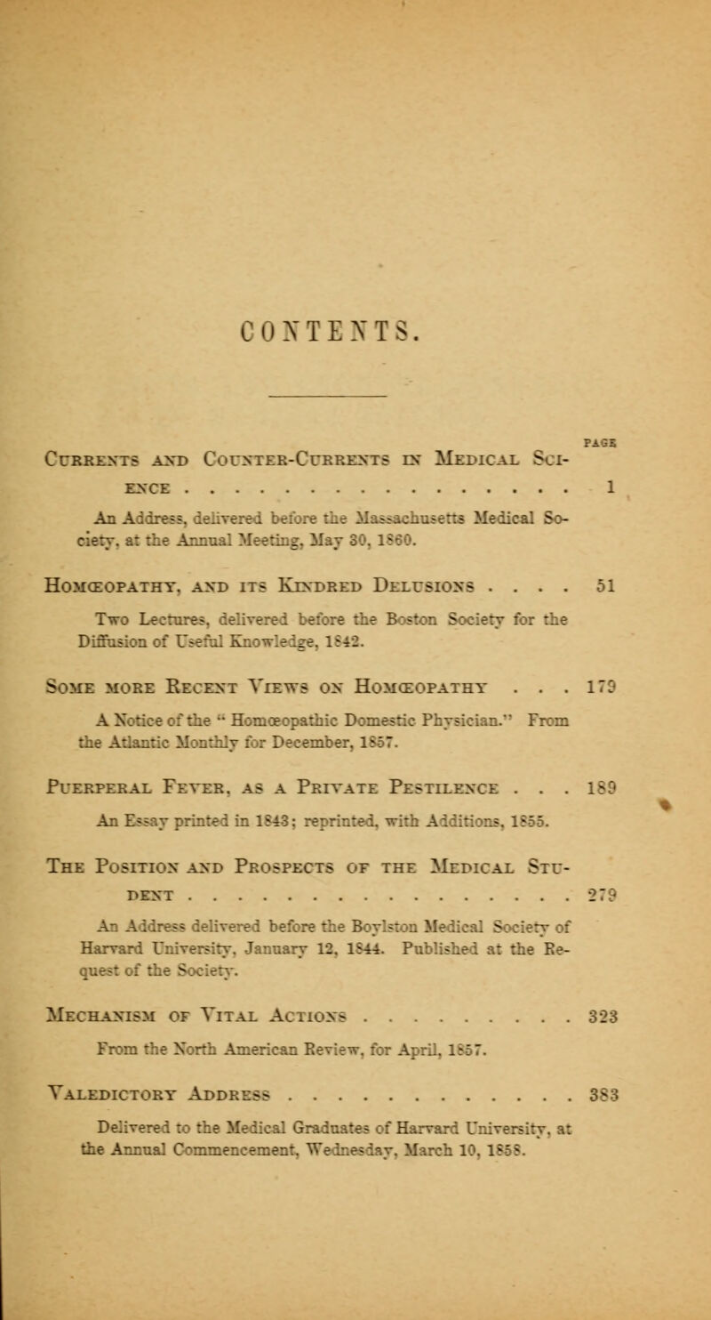 PAGE Currents axd Counter-Currents in Medical Sci- ence 1 An Address, delivered beibre tiie Mas^achusens Medical So- ciety, at the Annual Meeting, May 30, 1S60. HOMCEOPATHY. AND ITS KiNDRED DELUSIONS .... 51 Two Lectures, delivered before the Bostc»i Society for the DiSusion of Useful Knowledge, 1S42. Some more Recent Views on Homceopathy . . .179 A Notice of the Homoeopathic Domestic Physician. From the Atlantic Monthly for December, 1857. Puerperal Fever, as a Private Pestilence . . . 189 An Essay printed in 1S4.3: reprinted, with Additions. 1?55. The Position and Prospects oe the Medical Stu- dent 279 An Address delivered before the Boylstou Medical Society of Harvard University, January 12, 1S44. Published at the Be- qu^t of the Society. Mechanism of Vital Actions 323 From the North American Review, for April, lSo7. Valedictory Address 383 Delivered to the Medical Graduates of Harvard University, at the Annual Commencement, Wednesday, March 10, 1858.
