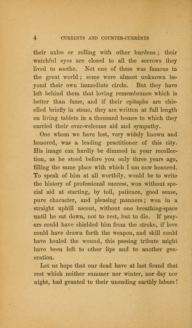 their axles or rolling with other burdens ; their watchful eyes are closed to all the sorrows they lived to soothe. Not one of these was famous in the great world ; some were almost unknown be- yond their own immediate circle. But they have left behind them that loving remembrance which is better than fame, and if their epitaphs are chis- elled briefly in stone, they are written at full length on living tablets in a thousand homes to which they carried their ever-welcome aid and sympathy. One whom we have lost, very widely known and honored, was a leading practitioner of this city. His image can hardly be dimmed in your recollec- tion, as he stood before you only three years ago, filling the same place with which I am now honored. To speak of him at all worthily, would be to write the history of professional success, won without spe- cial aid at starting, by toil, patience, good sense, pure character, and pleasing manners; won in a straight uphill ascent, without one breathing-space until he sat down, not to rest, but to die. If pray- ers could have shielded him from the stroke, if love could have drawn forth the weapon, and skill could have healed the wound, this passing tribute might have been left to other lips and to another gen- eration. Let us hope that our dead have at last found that rest which neither summer nor winter, nor day nor night, had granted to their unending earthly labors!
