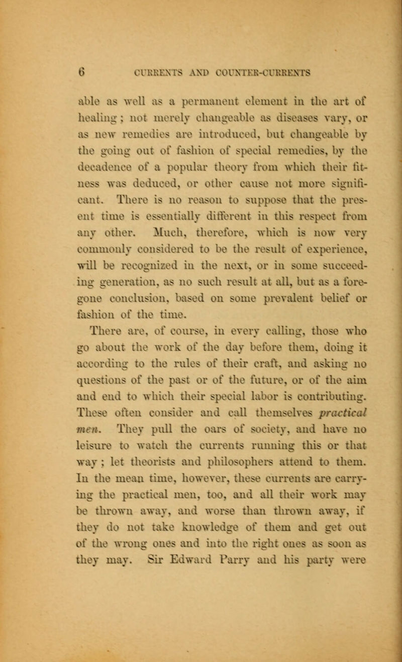 able as ^vell as a permanent element in the art of healing; not merely changeable as diseases vary, or as new remedies are introduced, but changeable by the going out of fashion of special remedies, by the decadence of a popular theory from which their fit- ness was deduced, or other cause not more signifi- cant. There is no reason to suppose that the pres- ent time is essentially different in this respect from any other. Much, therefore, which is now very commonly considered to be the result of experience, will be recognized in the next, or in some succeed- ing generation, as no such result at all, but as a fore- gone conclusion, based on some prevalent belief or fashion of the time. Tliere are, of course, in every calling, those who go about the work of the day before them, doing it according to the rules of their craft, and asking no questions of the past or of the future, or of the aim and end to Avhich their special labor is contributing. These often consider and call themselves practical men. They pull the oars of society, and have no leisure to watch the currents running this or that way ; let theorists and philosophei*s attend to them. In the mean time, however, these currents ai*e carry- ing the practical men, too, and all their work may be thrown away, and worse than thrown away, if they do not take knowledge of them and get out of the wi-ong ones and into the right ones as soon as they may. Sir Edward Parry and his party were