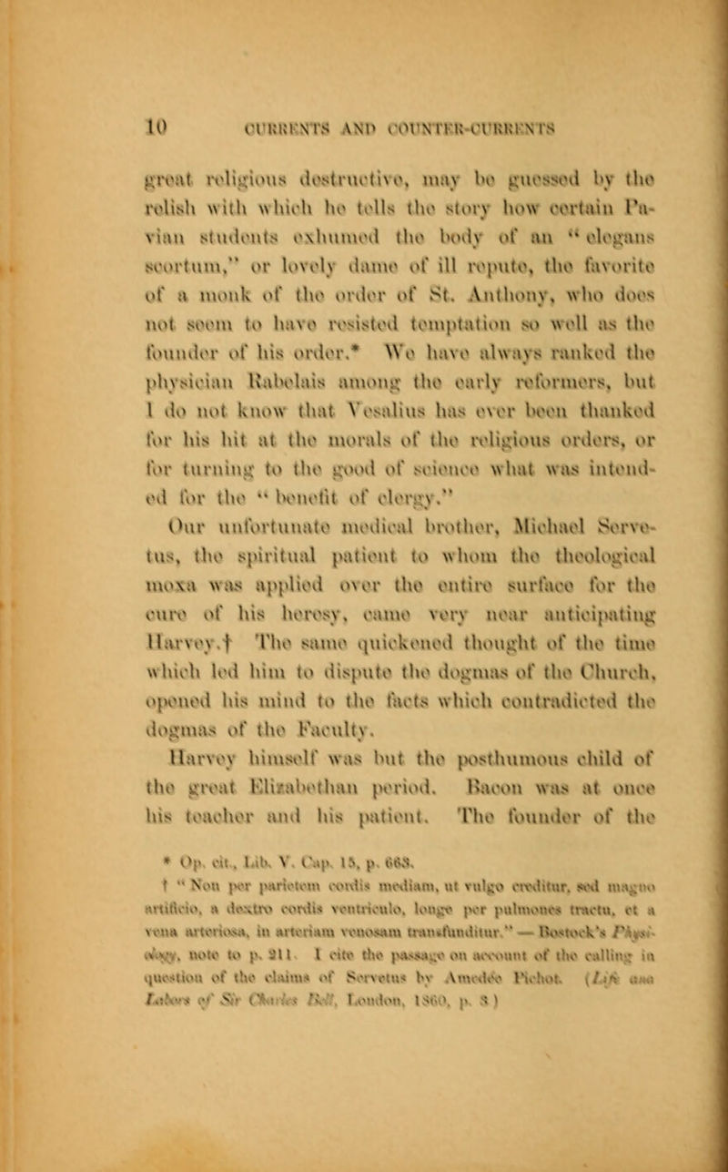 givat rolis-rioiis vlostiurtivo. may ln> jjuossjimI l»y [\\o roUith willi whiih hv> tolls tho s(orv how I'ortain Tii- \u\\\ stuiiouts o\lun»uni [\\o IumIv of an •* ologaus soiirtum, i>r U>voly th\iuo ol' ill roputo, ti\o lavorito of H monk i^t (ho ovdvv of St. Anthony, who tioos not soom \o h;n o ivsis^UHi toniptation so woll as tho t'oinulor o( his onior.* Wo hiivo always rankini tho physician Kaholais a^uon^: tho oarly ivtorniors, hnt I ilo nv^t know that \'osalins has o\or hoon thankovi lor his hit ttt tho luuruls uf tho ivli^ijioxis ordoi^sJ, or for tnrniiiit' to tho v.\Hnl ot* soionoi^ what was intonil- od for tho '* honotit of ohM>ry. Our unlorluuato nioiiu'al hiv>thor, Miohaol Sorvo- tu», i\\t) iipiritual pationt to wlioni tho thoologioal moxn wiu« upplioii ovor tho ontiiv svut'aoo t'vu- tho ouro o( his horosy, oanio vory noar antioipatinji; Marvoyl 'I'lu^ sanio »|uiokonvnl thought o( tho timo which hni huu to liisputo tho iiogiuui* of tho Church, t^ponoil his nuuvl to tho tacts which contradicted tho doiinias of tho Faculty. Harvoy hiuisoll was hut tho {H\*;th\unous child ot' tho groat Kliy.ahodiau period. Haoou was at onoo his toachor and his pationt. Tho tVuindor ot* tho Ywm »uit»mvM», iu MixnSttm xfiKvuMU intnclUndilur. — BojtKKk'it Ph^i- ift^, woU? to p. an 1 oitt> rt<o |><Vi#4iiL'^ on m\>>«nt of Uk» cttUinj: iu qu<\<(iou of lh«? daiiu^ of Son'tplu* by Amwi^ IVhot, (/v*>t «m»i