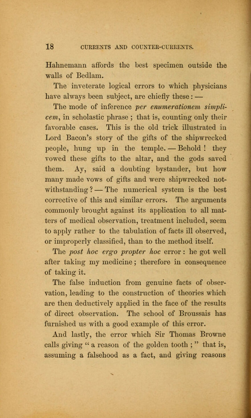 Hahnemann affords the best specimen outside the walls of Bedlam. The inveterate logical errors to which physicians have always been subject, are chiefly these: — The mode of inference per enumerationem simpLl- cem, in scholastic phrase ; that is, counting only their favorable cases. This is the old trick illustrated in Lord Bacon's story of the gifts of the shipwrecked people, hung up in the temple. — Behold ! they vowed these gifts to the altar, and the gods saved them. Ay, said a doubting bystander, but how many made vows of gifts and were shipwrecked not- withstanding ? — The numerical system is the best corrective of this and similar errors. The arguments commonly brought against its application to all mat- ters of medical observation, treatment included, seem to apply rather to the tabulation of facts ill observed, or improperly classified, than to the method itself. The post hoc ergo propter hoc error : he got well after taking my medicine; therefore in consequence of taking it. The false indu.ction from genuine facts of obser- vation, leading to the construction of theories which are then deductively applied in the face of the results of direct observation. The school of Broussais has furnished us with a good example of this error. And lastly, the error which Sir Thomas Browne calls giving a reason of the golden tooth ; that is, assuming a falsehood as a fact, and giving reasons