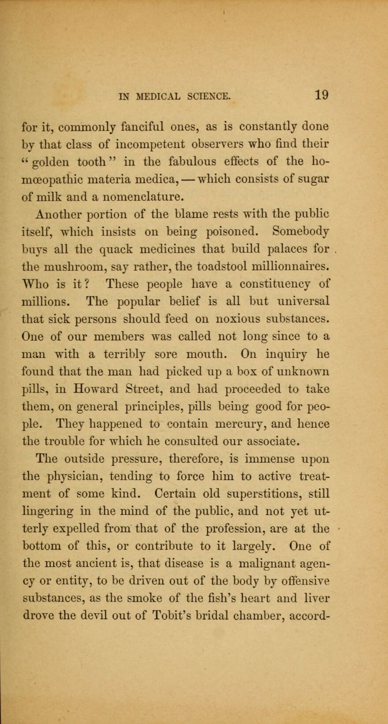 for it, commonly fanciful ones, as is constantly done by that class of incompetent observers who find their golden tooth in the fabulous effects of the ho- moeopathic materia medica, — which consists of sugar of milk and a nomenclature. Another portion of the blame rests with the public itself, which insists on being poisoned. Somebody buys all the quack medicines that build palaces for the mushroom, say rather, the toadstool millionnaires. Who is it? These people have a constituency of millions. The popular belief is all but universal that sick persons should feed on noxious substances. One of our members was called not long since to a man with a terribly sore mouth. On inquiry he found that the man had picked up a box of unknown pills, in Howard Street, and had proceeded to take them, on general principles, pills being good for peo- ple. They happened to contain mercury, and hence the trouble for which he consulted our associate. The outside pressure, therefore, is immense upon the physician, tending to force him to active treat- ment of some kind. Certain old superstitions, still Imgering in the mind of the public, and not yet ut- terly expelled from that of the profession, are at the bottom of this, or contribute to it largely. One of the most ancient is, that disease is a malignant agen- cy or entity, to be driven out of the body by offensive substances, as the smoke of the fish's heart and liver drove the devil out of Tobit's bridal chamber, accord-