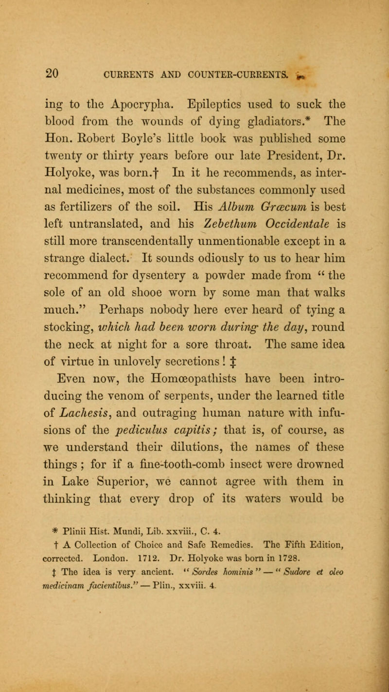ing to tlie Apocrypha. Epileptics used to suck the blood from the wounds of dying gladiators.* The Hon. Robert Boyle's little book was published some twenty or thirty years before our late President, Dr. Holyoke, was born.f In it he recommends, as inter- nal medicines, most of the substances commonly used as fertilizers of the soil. His Album Grcecum is best left untranslated, and his Zehethum Occidentale is still more transcendentally unmentionable except in a strange dialect. It sounds odiously to us to hear him recommend for dysentery a powder made from  the sole of an old shooe worn by some man that walks much. Perhaps nobody here ever heard of tying a stockmg, lohich had been worn during the day^ round the neck at night for a sore throat. The same idea of virtue in unlovely secretions ! if Even now, the Homoeopathists have been intro- ducing the venom of serpents, under the learned title of Lachesis, and outraging human nature with infu- sions of the pediculus capitis; that is, of course, as we understand their dilutions, the names of these things ; for if a fine-tooth-comb insect were drowned in Lake Superior, we cannot agree with them in thinking that every drop of its waters would be * Plinii Hist. Mundi, Lib. xxviii., C. 4. t A Collection of Choice and Safe Remedies. The Fifth Edition, corrected. London. 1712. Dr. Holyoke was bom in 1728. X The idea is very ancient.  Sordes hominis —  Sudore et oleo medicinam facientibiis. — Plin., xxviii. 4.