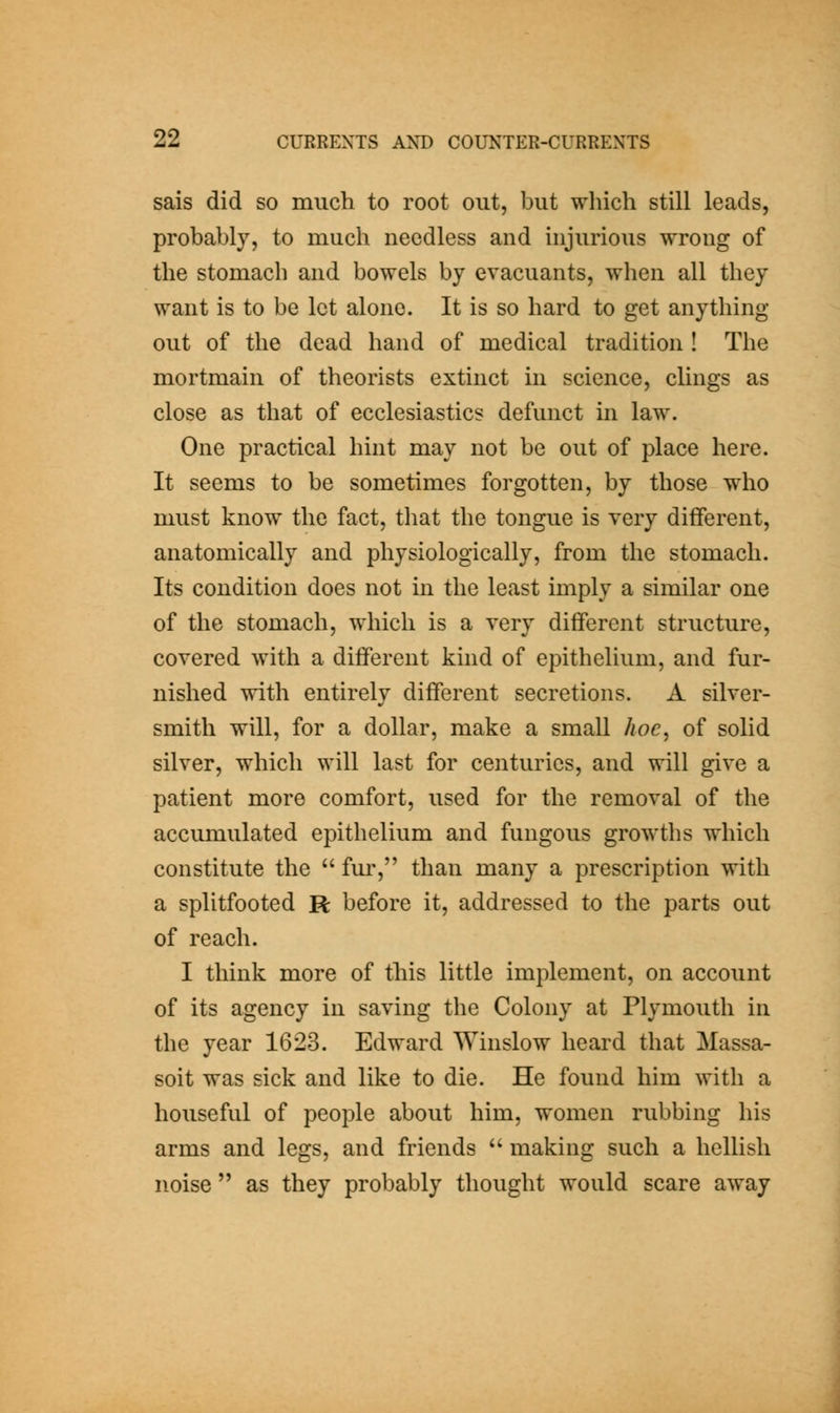 sais did so much to root out, but which still leads, probably, to much needless and injurious wrong of the stomach and bowels by evacuants, when all they want is to be let alone. It is so hard to get anything out of the dead hand of medical tradition ! The mortmain of theorists extinct in science, clings as close as that of ecclesiastics defunct in law. One practical hint may not be out of place here. It seems to be sometimes forgotten, by those who must know the fact, tliat the tongue is very different, anatomically and physiologically, from the stomach. Its condition does not in the least imply a similar one of the stomach, which is a very dififerent structure, covered with a different kind of epithelium, and fur- nished with entirely different secretions. A silver- smith will, for a dollar, make a small hoc, of solid silver, which will last for centuries, and will give a patient more comfort, used for the removal of the accumulated epithelium and fungous growths which constitute the  fur, than many a prescription with a splitfooted R before it, addressed to the parts out of reach. I think more of this little implement, on account of its agency in saving the Colony at Plymouth in the year 1623. Edward Winslow heard that Massa- soit was sick and like to die. He found him with a houseful of people about him, women rubbing his arms and legs, and friends  making such a hellish noise  as they probably thought would scare away