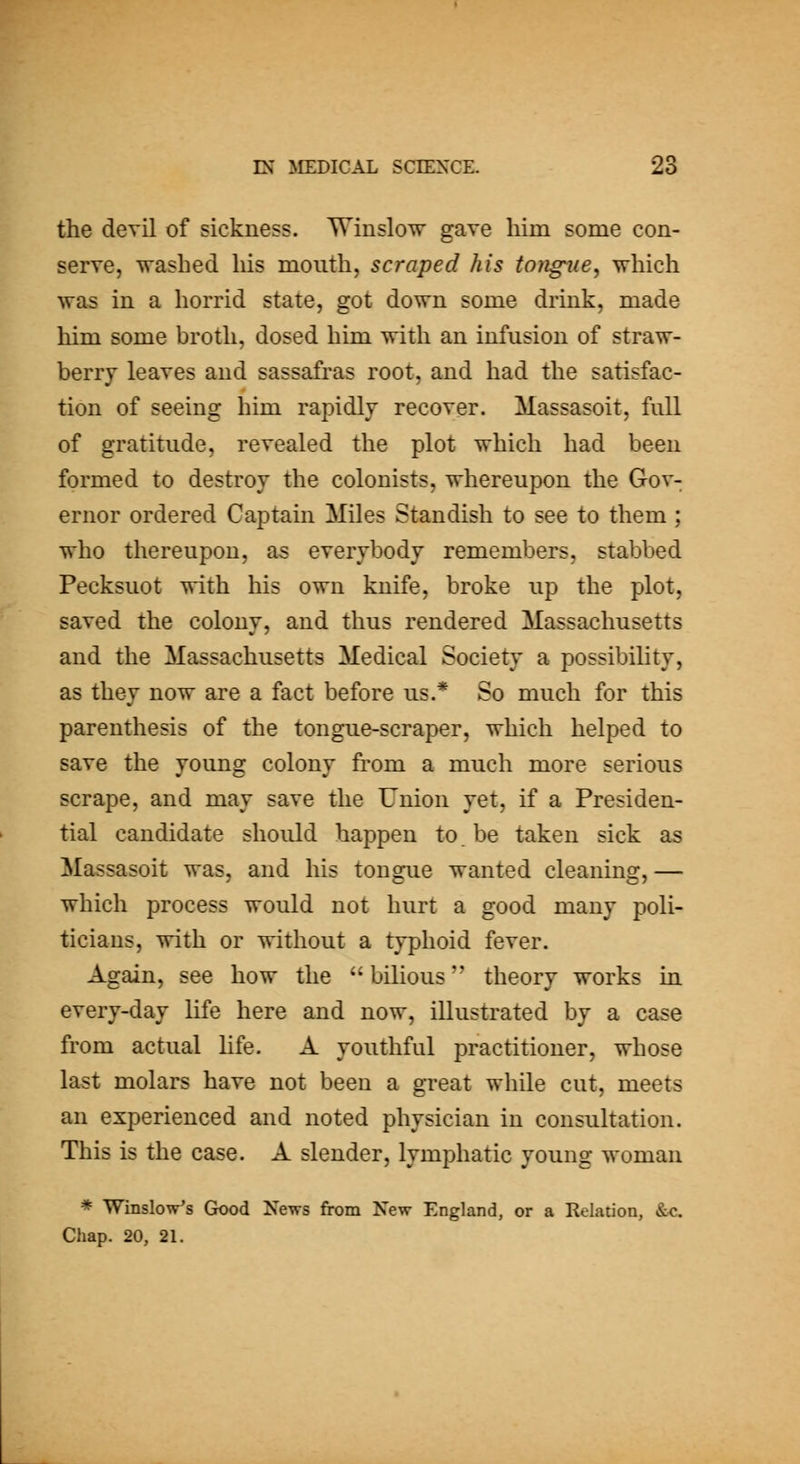 the devil of sickness. Winslo^v gave him some con- serve, Trashed liis mouth, scraped his tongue^ which was in a horrid state, got down some drink, made him some broth, dosed him with an infusion of straw- berry leaves and sassafras root, and had the satisfac- tion of seeing him rapidlv recover. Massasoit, full of gratitude, revealed the plot which had been formed to destroy the colonists, whereupon the Gov- ernor ordered Captain Miles Standish to see to them ; who thereupon, as everybody remembers, stabbed Pecksuot with his own knife, broke up the plot, saved the colony, and thus rendered Massachusetts and the Massachusetts Medical Society a possibility, as they now are a fact before us.* So much for this parenthesis of the tongue-scraper, which helped to save the young colony fi'om a much more serious scrape, and may save the Union yet, if a Presiden- tial candidate should happen to be taken sick as Massasoit was, and his tongue wanted cleaning,— which process would not hurt a good many poli- ticians, with or without a typhoid fever. Again, see how the bilious theory works in every-day life here and now, illustrated by a case from actual life. A youthful practitioner, whose last molars have not been a great while cut, meets an experienced and noted physician in consultation. This is the case. A slender, lymphatic young woman * Winslow's Gk)od News from New England, or a Relation, &-c. Chap. 20, 21.