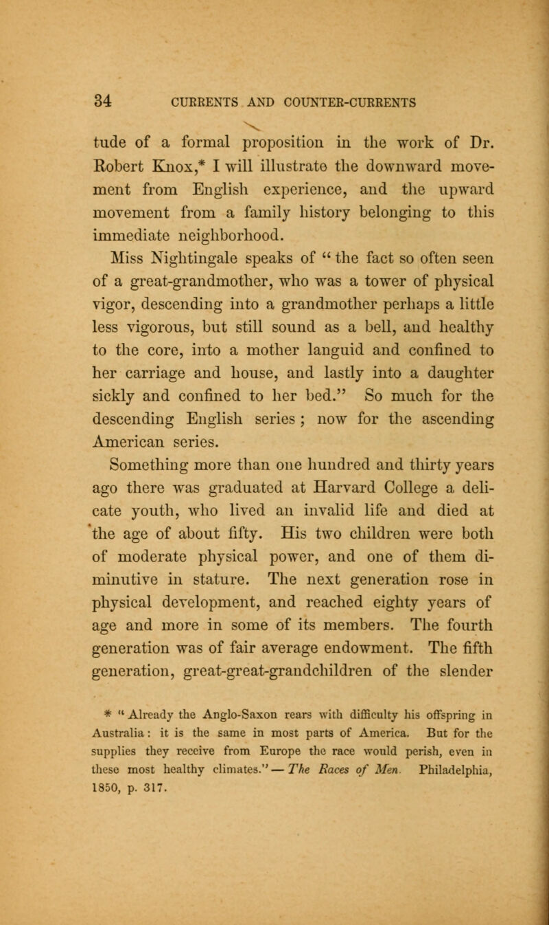 tude of a formal proposition in the work of Dr. Robert Kjiox,* I will illustrate the downward move- ment from English experience, and the upward movement from a family history belonging to this immediate neighborhood. Miss Nightingale speaks of the fact so often seen of a great-grandmother, who was a tower of physical vigor, descending into a grandmother perhaps a little less vigorous, but still sound as a bell, and healthy to the core, into a mother languid and confined to her carriage and house, and lastly into a daughter sickly and confined to her bed. So much for the descending English series ; now for the ascending American series. Something more than one hundred and thirty years ago there was graduated at Harvard College a deli- cate youth, who lived an invalid life and died at *tlie age of about fifty. His two children were both of moderate physical power, and one of them di- minutive in stature. The next generation rose in physical development, and reached eighty years of age and more in some of its members. The fourth generation was of fair average endowment. The fifth generation, great-great-grandchildren of tlie slender * Already the Anglo-Saxon rears with difficulty his offspring in Australia: it is the same in most parts of America. But for the supplies they receive from Europe the race would perish, even in these most healthy climates.—The Races of Men. Philadelphia, 1850, p. 317.